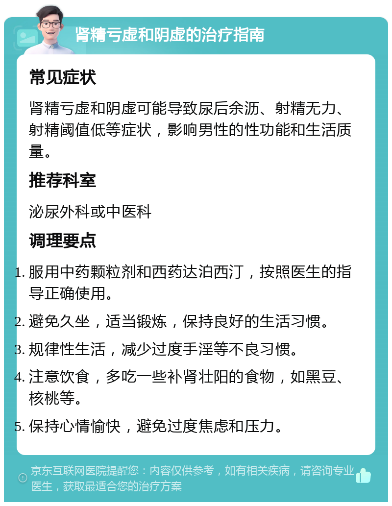 肾精亏虚和阴虚的治疗指南 常见症状 肾精亏虚和阴虚可能导致尿后余沥、射精无力、射精阈值低等症状，影响男性的性功能和生活质量。 推荐科室 泌尿外科或中医科 调理要点 服用中药颗粒剂和西药达泊西汀，按照医生的指导正确使用。 避免久坐，适当锻炼，保持良好的生活习惯。 规律性生活，减少过度手淫等不良习惯。 注意饮食，多吃一些补肾壮阳的食物，如黑豆、核桃等。 保持心情愉快，避免过度焦虑和压力。