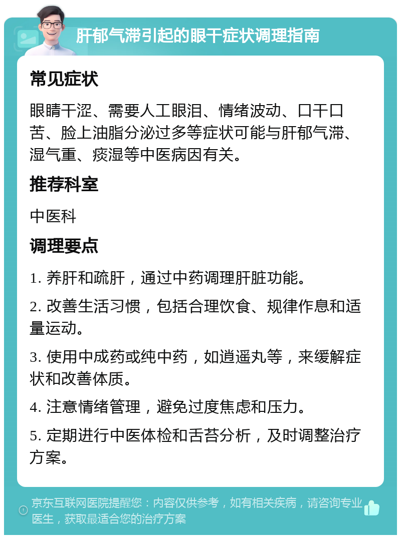 肝郁气滞引起的眼干症状调理指南 常见症状 眼睛干涩、需要人工眼泪、情绪波动、口干口苦、脸上油脂分泌过多等症状可能与肝郁气滞、湿气重、痰湿等中医病因有关。 推荐科室 中医科 调理要点 1. 养肝和疏肝，通过中药调理肝脏功能。 2. 改善生活习惯，包括合理饮食、规律作息和适量运动。 3. 使用中成药或纯中药，如逍遥丸等，来缓解症状和改善体质。 4. 注意情绪管理，避免过度焦虑和压力。 5. 定期进行中医体检和舌苔分析，及时调整治疗方案。