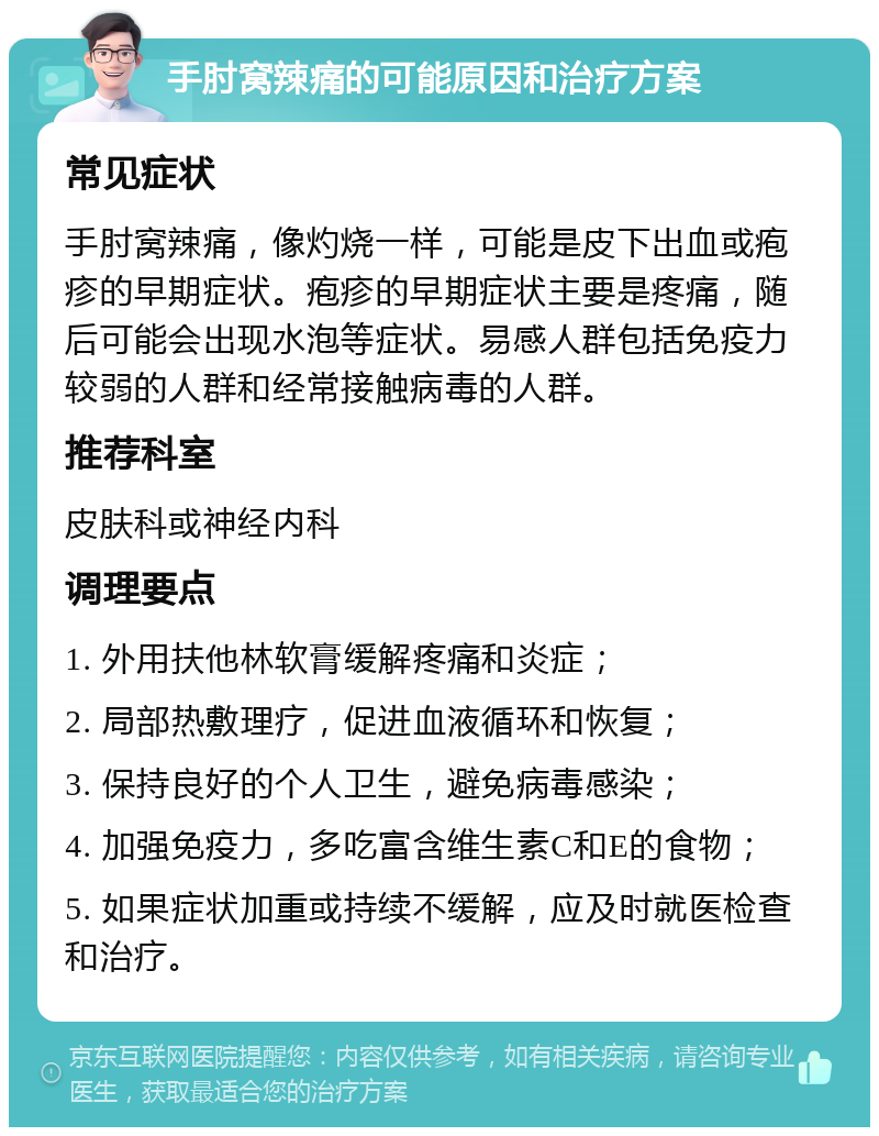 手肘窝辣痛的可能原因和治疗方案 常见症状 手肘窝辣痛，像灼烧一样，可能是皮下出血或疱疹的早期症状。疱疹的早期症状主要是疼痛，随后可能会出现水泡等症状。易感人群包括免疫力较弱的人群和经常接触病毒的人群。 推荐科室 皮肤科或神经内科 调理要点 1. 外用扶他林软膏缓解疼痛和炎症； 2. 局部热敷理疗，促进血液循环和恢复； 3. 保持良好的个人卫生，避免病毒感染； 4. 加强免疫力，多吃富含维生素C和E的食物； 5. 如果症状加重或持续不缓解，应及时就医检查和治疗。