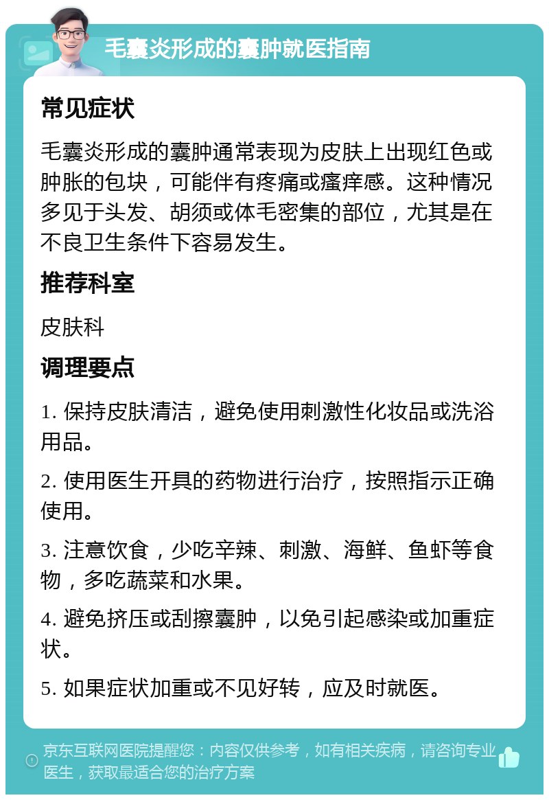 毛囊炎形成的囊肿就医指南 常见症状 毛囊炎形成的囊肿通常表现为皮肤上出现红色或肿胀的包块，可能伴有疼痛或瘙痒感。这种情况多见于头发、胡须或体毛密集的部位，尤其是在不良卫生条件下容易发生。 推荐科室 皮肤科 调理要点 1. 保持皮肤清洁，避免使用刺激性化妆品或洗浴用品。 2. 使用医生开具的药物进行治疗，按照指示正确使用。 3. 注意饮食，少吃辛辣、刺激、海鲜、鱼虾等食物，多吃蔬菜和水果。 4. 避免挤压或刮擦囊肿，以免引起感染或加重症状。 5. 如果症状加重或不见好转，应及时就医。