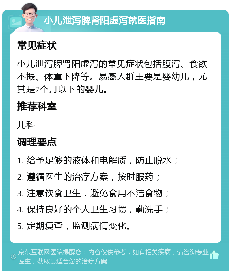 小儿泄泻脾肾阳虚泻就医指南 常见症状 小儿泄泻脾肾阳虚泻的常见症状包括腹泻、食欲不振、体重下降等。易感人群主要是婴幼儿，尤其是7个月以下的婴儿。 推荐科室 儿科 调理要点 1. 给予足够的液体和电解质，防止脱水； 2. 遵循医生的治疗方案，按时服药； 3. 注意饮食卫生，避免食用不洁食物； 4. 保持良好的个人卫生习惯，勤洗手； 5. 定期复查，监测病情变化。