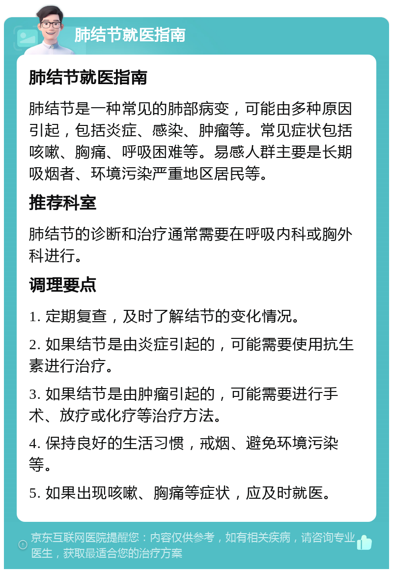 肺结节就医指南 肺结节就医指南 肺结节是一种常见的肺部病变，可能由多种原因引起，包括炎症、感染、肿瘤等。常见症状包括咳嗽、胸痛、呼吸困难等。易感人群主要是长期吸烟者、环境污染严重地区居民等。 推荐科室 肺结节的诊断和治疗通常需要在呼吸内科或胸外科进行。 调理要点 1. 定期复查，及时了解结节的变化情况。 2. 如果结节是由炎症引起的，可能需要使用抗生素进行治疗。 3. 如果结节是由肿瘤引起的，可能需要进行手术、放疗或化疗等治疗方法。 4. 保持良好的生活习惯，戒烟、避免环境污染等。 5. 如果出现咳嗽、胸痛等症状，应及时就医。