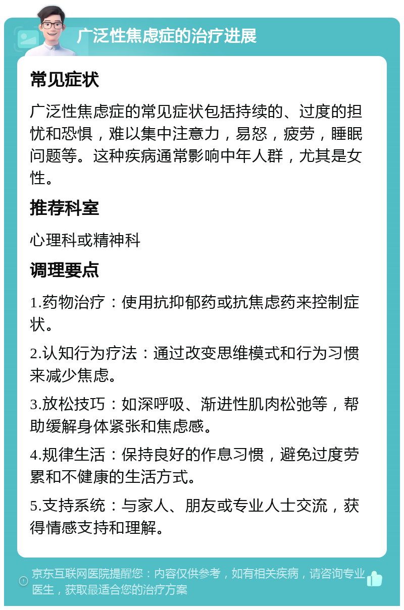 广泛性焦虑症的治疗进展 常见症状 广泛性焦虑症的常见症状包括持续的、过度的担忧和恐惧，难以集中注意力，易怒，疲劳，睡眠问题等。这种疾病通常影响中年人群，尤其是女性。 推荐科室 心理科或精神科 调理要点 1.药物治疗：使用抗抑郁药或抗焦虑药来控制症状。 2.认知行为疗法：通过改变思维模式和行为习惯来减少焦虑。 3.放松技巧：如深呼吸、渐进性肌肉松弛等，帮助缓解身体紧张和焦虑感。 4.规律生活：保持良好的作息习惯，避免过度劳累和不健康的生活方式。 5.支持系统：与家人、朋友或专业人士交流，获得情感支持和理解。