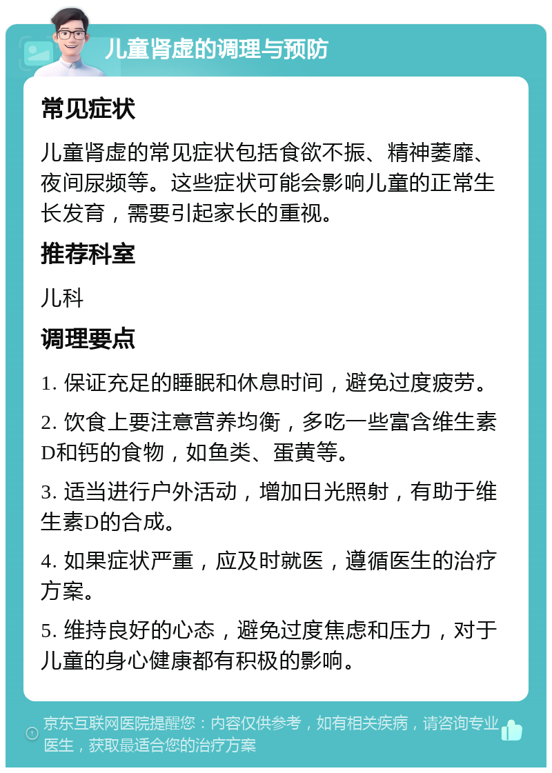 儿童肾虚的调理与预防 常见症状 儿童肾虚的常见症状包括食欲不振、精神萎靡、夜间尿频等。这些症状可能会影响儿童的正常生长发育，需要引起家长的重视。 推荐科室 儿科 调理要点 1. 保证充足的睡眠和休息时间，避免过度疲劳。 2. 饮食上要注意营养均衡，多吃一些富含维生素D和钙的食物，如鱼类、蛋黄等。 3. 适当进行户外活动，增加日光照射，有助于维生素D的合成。 4. 如果症状严重，应及时就医，遵循医生的治疗方案。 5. 维持良好的心态，避免过度焦虑和压力，对于儿童的身心健康都有积极的影响。