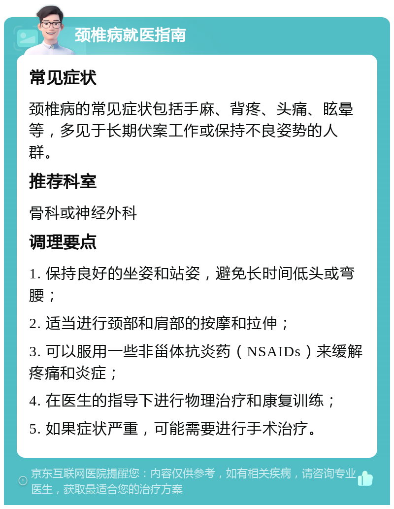 颈椎病就医指南 常见症状 颈椎病的常见症状包括手麻、背疼、头痛、眩晕等，多见于长期伏案工作或保持不良姿势的人群。 推荐科室 骨科或神经外科 调理要点 1. 保持良好的坐姿和站姿，避免长时间低头或弯腰； 2. 适当进行颈部和肩部的按摩和拉伸； 3. 可以服用一些非甾体抗炎药（NSAIDs）来缓解疼痛和炎症； 4. 在医生的指导下进行物理治疗和康复训练； 5. 如果症状严重，可能需要进行手术治疗。