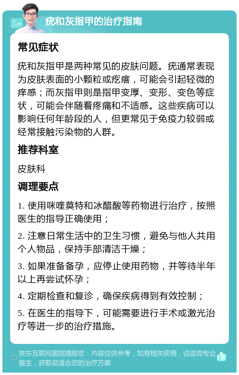 疣和灰指甲的治疗指南 常见症状 疣和灰指甲是两种常见的皮肤问题。疣通常表现为皮肤表面的小颗粒或疙瘩，可能会引起轻微的痒感；而灰指甲则是指甲变厚、变形、变色等症状，可能会伴随着疼痛和不适感。这些疾病可以影响任何年龄段的人，但更常见于免疫力较弱或经常接触污染物的人群。 推荐科室 皮肤科 调理要点 1. 使用咪喹莫特和冰醋酸等药物进行治疗，按照医生的指导正确使用； 2. 注意日常生活中的卫生习惯，避免与他人共用个人物品，保持手部清洁干燥； 3. 如果准备备孕，应停止使用药物，并等待半年以上再尝试怀孕； 4. 定期检查和复诊，确保疾病得到有效控制； 5. 在医生的指导下，可能需要进行手术或激光治疗等进一步的治疗措施。