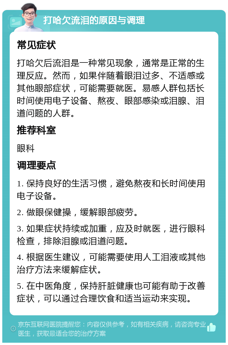 打哈欠流泪的原因与调理 常见症状 打哈欠后流泪是一种常见现象，通常是正常的生理反应。然而，如果伴随着眼泪过多、不适感或其他眼部症状，可能需要就医。易感人群包括长时间使用电子设备、熬夜、眼部感染或泪腺、泪道问题的人群。 推荐科室 眼科 调理要点 1. 保持良好的生活习惯，避免熬夜和长时间使用电子设备。 2. 做眼保健操，缓解眼部疲劳。 3. 如果症状持续或加重，应及时就医，进行眼科检查，排除泪腺或泪道问题。 4. 根据医生建议，可能需要使用人工泪液或其他治疗方法来缓解症状。 5. 在中医角度，保持肝脏健康也可能有助于改善症状，可以通过合理饮食和适当运动来实现。