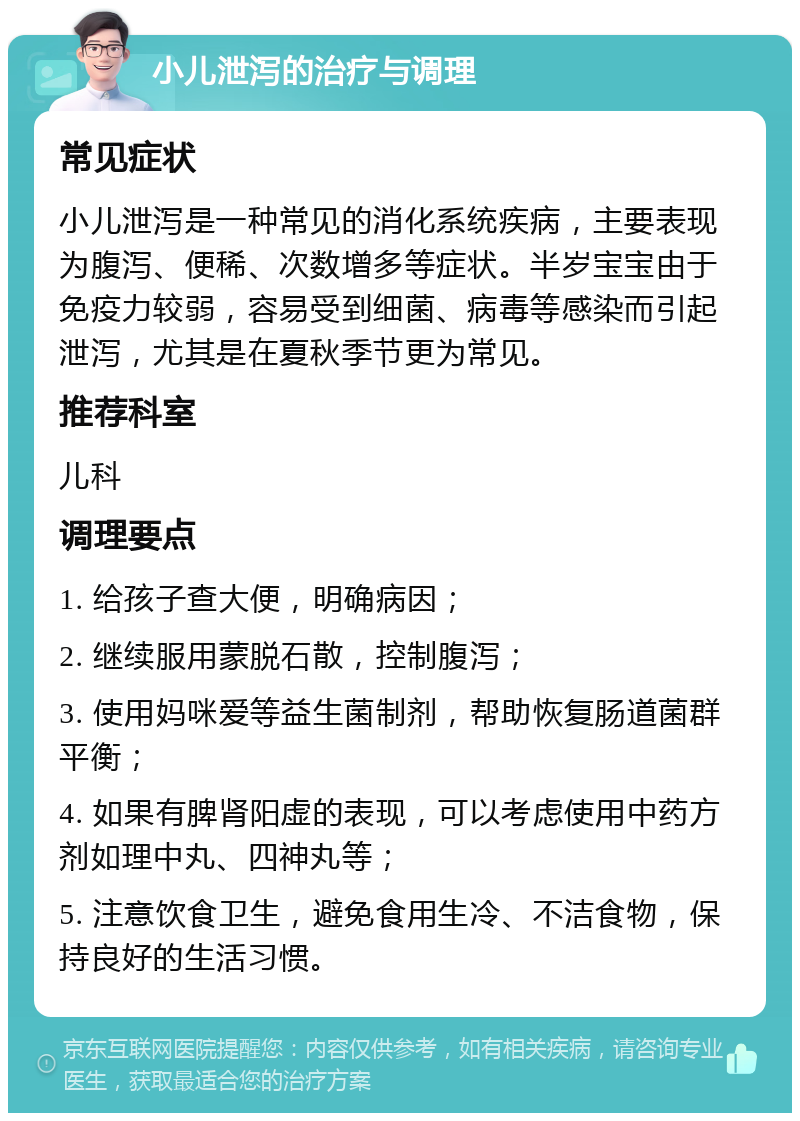 小儿泄泻的治疗与调理 常见症状 小儿泄泻是一种常见的消化系统疾病，主要表现为腹泻、便稀、次数增多等症状。半岁宝宝由于免疫力较弱，容易受到细菌、病毒等感染而引起泄泻，尤其是在夏秋季节更为常见。 推荐科室 儿科 调理要点 1. 给孩子查大便，明确病因； 2. 继续服用蒙脱石散，控制腹泻； 3. 使用妈咪爱等益生菌制剂，帮助恢复肠道菌群平衡； 4. 如果有脾肾阳虚的表现，可以考虑使用中药方剂如理中丸、四神丸等； 5. 注意饮食卫生，避免食用生冷、不洁食物，保持良好的生活习惯。