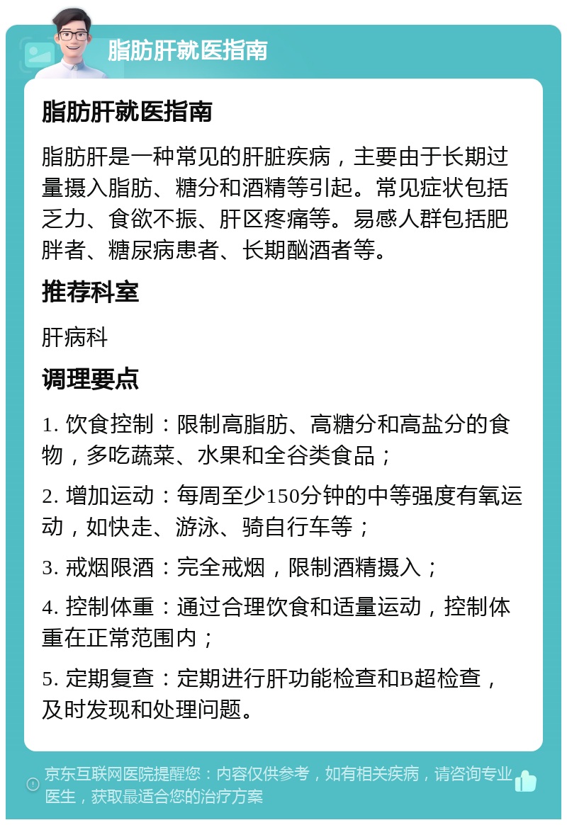 脂肪肝就医指南 脂肪肝就医指南 脂肪肝是一种常见的肝脏疾病，主要由于长期过量摄入脂肪、糖分和酒精等引起。常见症状包括乏力、食欲不振、肝区疼痛等。易感人群包括肥胖者、糖尿病患者、长期酗酒者等。 推荐科室 肝病科 调理要点 1. 饮食控制：限制高脂肪、高糖分和高盐分的食物，多吃蔬菜、水果和全谷类食品； 2. 增加运动：每周至少150分钟的中等强度有氧运动，如快走、游泳、骑自行车等； 3. 戒烟限酒：完全戒烟，限制酒精摄入； 4. 控制体重：通过合理饮食和适量运动，控制体重在正常范围内； 5. 定期复查：定期进行肝功能检查和B超检查，及时发现和处理问题。