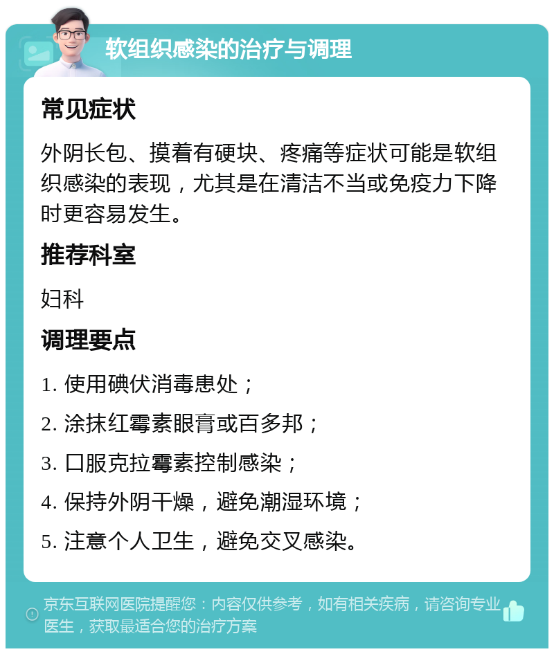 软组织感染的治疗与调理 常见症状 外阴长包、摸着有硬块、疼痛等症状可能是软组织感染的表现，尤其是在清洁不当或免疫力下降时更容易发生。 推荐科室 妇科 调理要点 1. 使用碘伏消毒患处； 2. 涂抹红霉素眼膏或百多邦； 3. 口服克拉霉素控制感染； 4. 保持外阴干燥，避免潮湿环境； 5. 注意个人卫生，避免交叉感染。