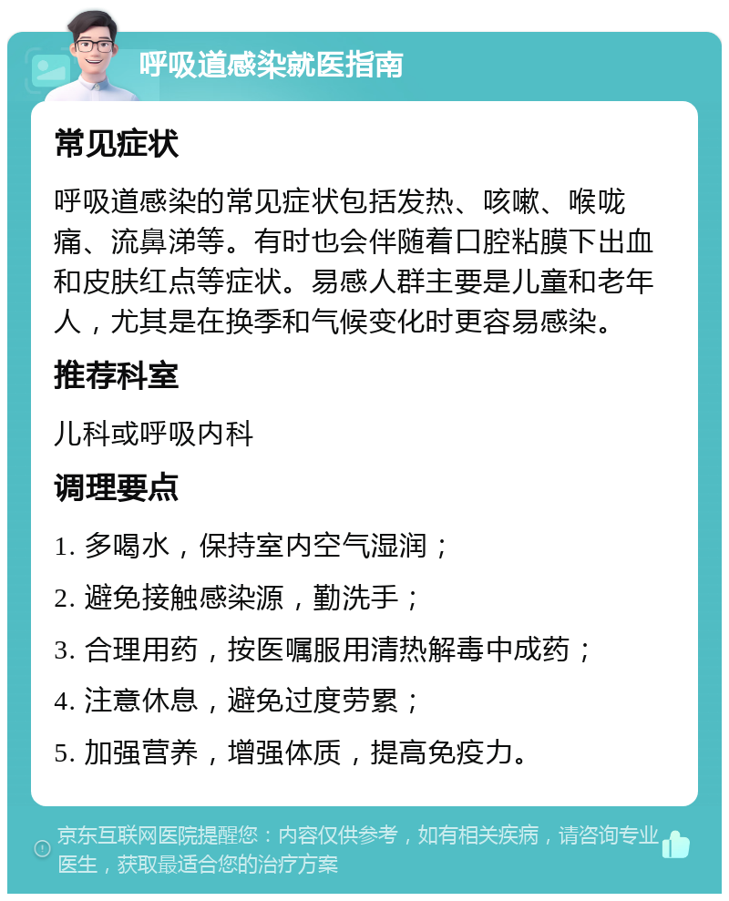 呼吸道感染就医指南 常见症状 呼吸道感染的常见症状包括发热、咳嗽、喉咙痛、流鼻涕等。有时也会伴随着口腔粘膜下出血和皮肤红点等症状。易感人群主要是儿童和老年人，尤其是在换季和气候变化时更容易感染。 推荐科室 儿科或呼吸内科 调理要点 1. 多喝水，保持室内空气湿润； 2. 避免接触感染源，勤洗手； 3. 合理用药，按医嘱服用清热解毒中成药； 4. 注意休息，避免过度劳累； 5. 加强营养，增强体质，提高免疫力。