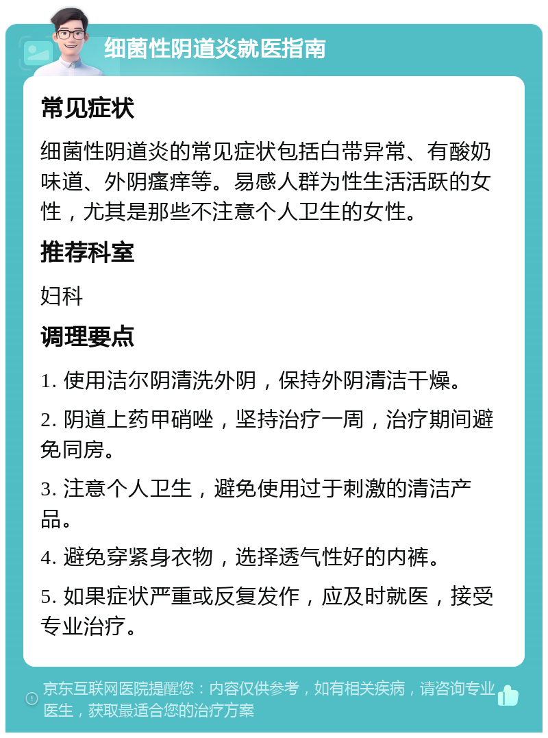 细菌性阴道炎就医指南 常见症状 细菌性阴道炎的常见症状包括白带异常、有酸奶味道、外阴瘙痒等。易感人群为性生活活跃的女性，尤其是那些不注意个人卫生的女性。 推荐科室 妇科 调理要点 1. 使用洁尔阴清洗外阴，保持外阴清洁干燥。 2. 阴道上药甲硝唑，坚持治疗一周，治疗期间避免同房。 3. 注意个人卫生，避免使用过于刺激的清洁产品。 4. 避免穿紧身衣物，选择透气性好的内裤。 5. 如果症状严重或反复发作，应及时就医，接受专业治疗。