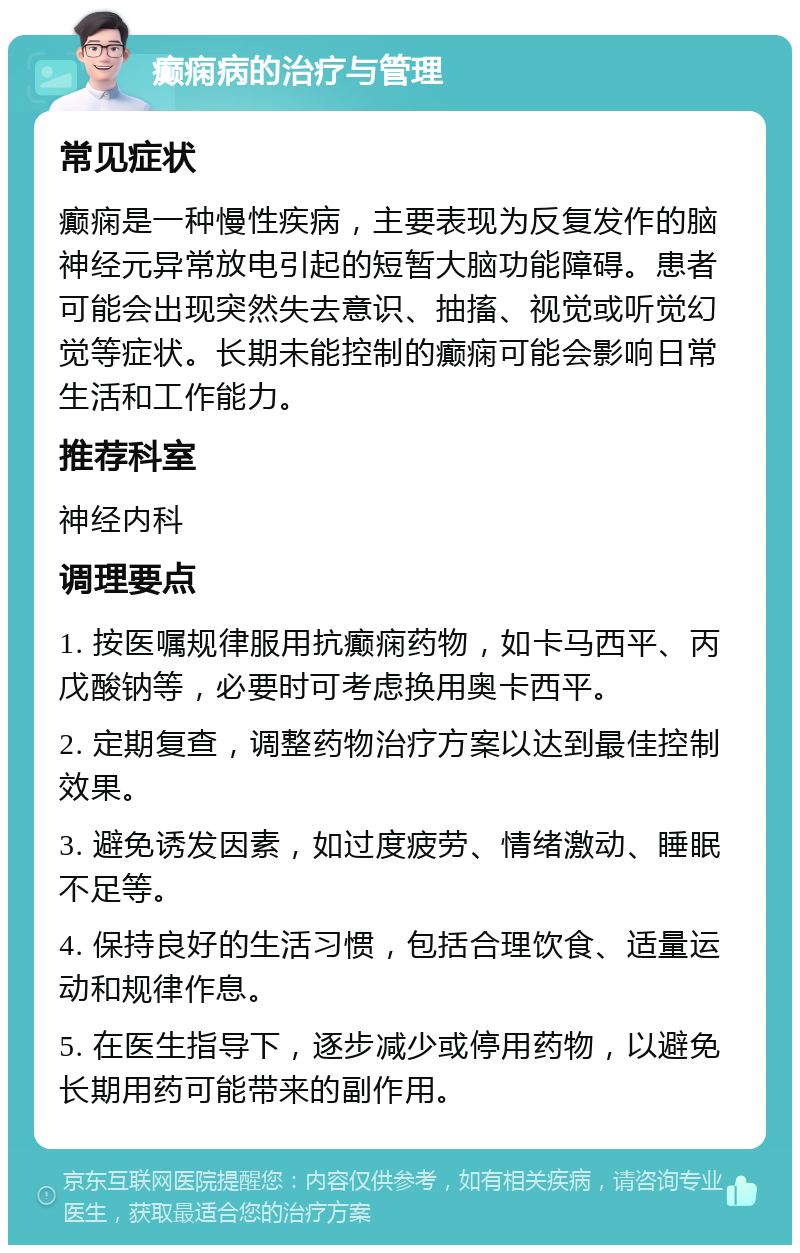 癫痫病的治疗与管理 常见症状 癫痫是一种慢性疾病，主要表现为反复发作的脑神经元异常放电引起的短暂大脑功能障碍。患者可能会出现突然失去意识、抽搐、视觉或听觉幻觉等症状。长期未能控制的癫痫可能会影响日常生活和工作能力。 推荐科室 神经内科 调理要点 1. 按医嘱规律服用抗癫痫药物，如卡马西平、丙戊酸钠等，必要时可考虑换用奥卡西平。 2. 定期复查，调整药物治疗方案以达到最佳控制效果。 3. 避免诱发因素，如过度疲劳、情绪激动、睡眠不足等。 4. 保持良好的生活习惯，包括合理饮食、适量运动和规律作息。 5. 在医生指导下，逐步减少或停用药物，以避免长期用药可能带来的副作用。