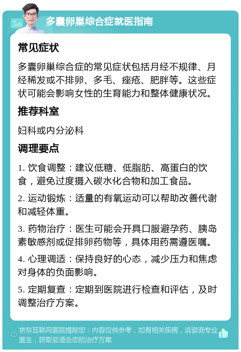 多囊卵巢综合症就医指南 常见症状 多囊卵巢综合症的常见症状包括月经不规律、月经稀发或不排卵、多毛、痤疮、肥胖等。这些症状可能会影响女性的生育能力和整体健康状况。 推荐科室 妇科或内分泌科 调理要点 1. 饮食调整：建议低糖、低脂肪、高蛋白的饮食，避免过度摄入碳水化合物和加工食品。 2. 运动锻炼：适量的有氧运动可以帮助改善代谢和减轻体重。 3. 药物治疗：医生可能会开具口服避孕药、胰岛素敏感剂或促排卵药物等，具体用药需遵医嘱。 4. 心理调适：保持良好的心态，减少压力和焦虑对身体的负面影响。 5. 定期复查：定期到医院进行检查和评估，及时调整治疗方案。