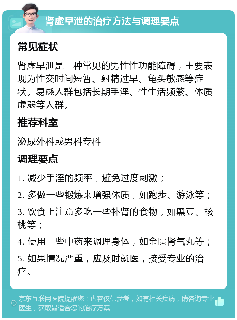 肾虚早泄的治疗方法与调理要点 常见症状 肾虚早泄是一种常见的男性性功能障碍，主要表现为性交时间短暂、射精过早、龟头敏感等症状。易感人群包括长期手淫、性生活频繁、体质虚弱等人群。 推荐科室 泌尿外科或男科专科 调理要点 1. 减少手淫的频率，避免过度刺激； 2. 多做一些锻炼来增强体质，如跑步、游泳等； 3. 饮食上注意多吃一些补肾的食物，如黑豆、核桃等； 4. 使用一些中药来调理身体，如金匮肾气丸等； 5. 如果情况严重，应及时就医，接受专业的治疗。