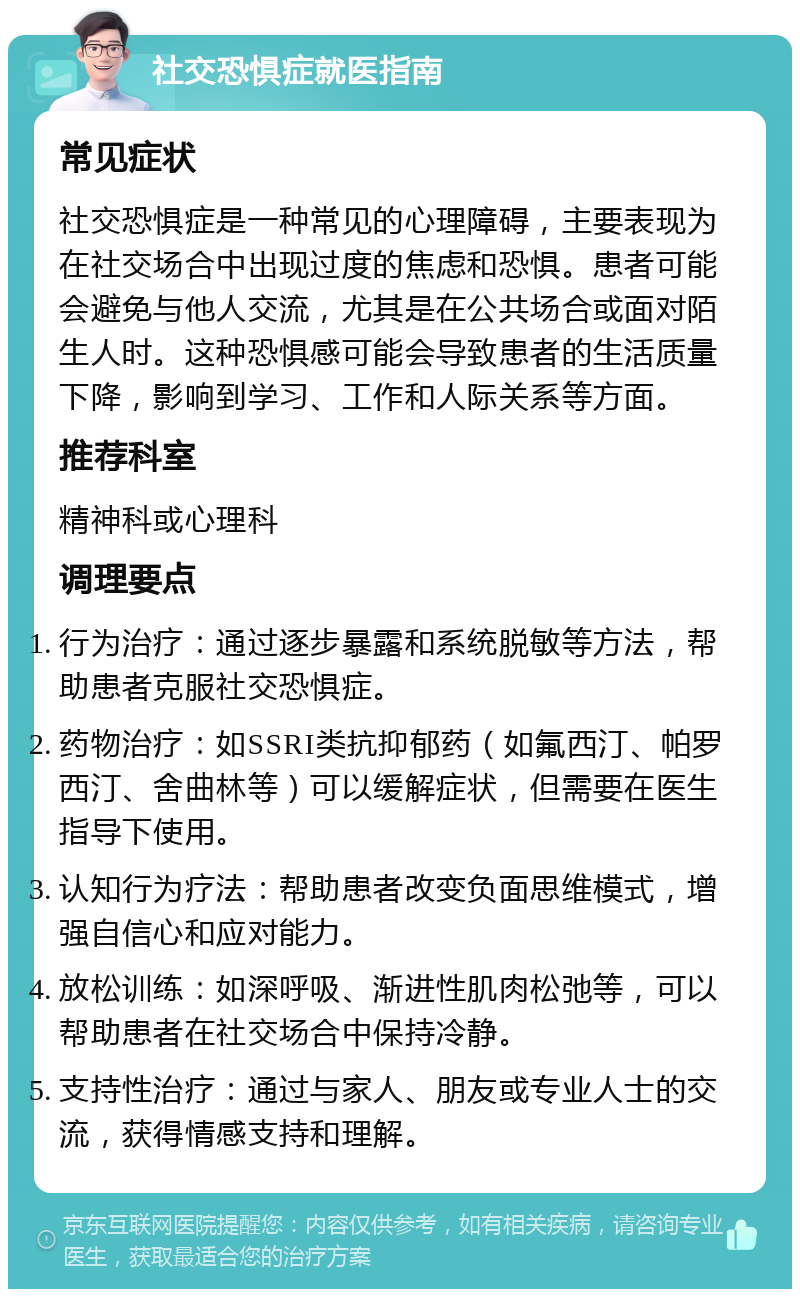 社交恐惧症就医指南 常见症状 社交恐惧症是一种常见的心理障碍，主要表现为在社交场合中出现过度的焦虑和恐惧。患者可能会避免与他人交流，尤其是在公共场合或面对陌生人时。这种恐惧感可能会导致患者的生活质量下降，影响到学习、工作和人际关系等方面。 推荐科室 精神科或心理科 调理要点 行为治疗：通过逐步暴露和系统脱敏等方法，帮助患者克服社交恐惧症。 药物治疗：如SSRI类抗抑郁药（如氟西汀、帕罗西汀、舍曲林等）可以缓解症状，但需要在医生指导下使用。 认知行为疗法：帮助患者改变负面思维模式，增强自信心和应对能力。 放松训练：如深呼吸、渐进性肌肉松弛等，可以帮助患者在社交场合中保持冷静。 支持性治疗：通过与家人、朋友或专业人士的交流，获得情感支持和理解。