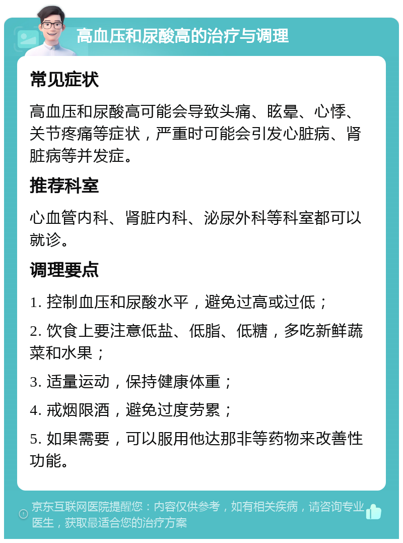 高血压和尿酸高的治疗与调理 常见症状 高血压和尿酸高可能会导致头痛、眩晕、心悸、关节疼痛等症状，严重时可能会引发心脏病、肾脏病等并发症。 推荐科室 心血管内科、肾脏内科、泌尿外科等科室都可以就诊。 调理要点 1. 控制血压和尿酸水平，避免过高或过低； 2. 饮食上要注意低盐、低脂、低糖，多吃新鲜蔬菜和水果； 3. 适量运动，保持健康体重； 4. 戒烟限酒，避免过度劳累； 5. 如果需要，可以服用他达那非等药物来改善性功能。