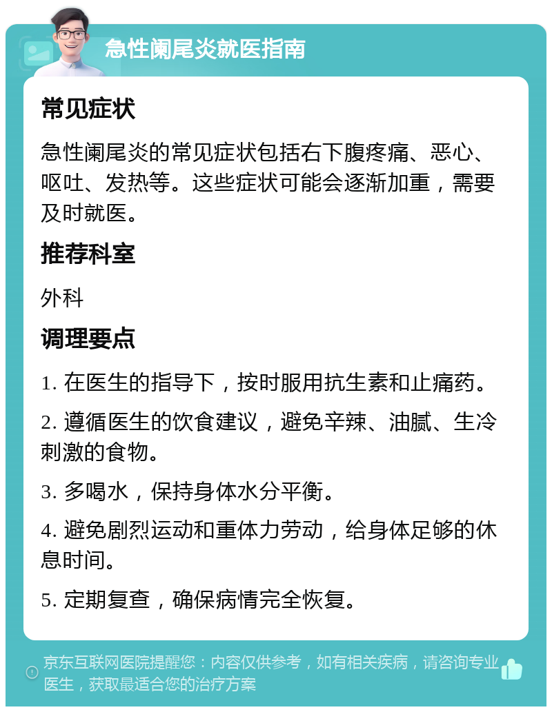 急性阑尾炎就医指南 常见症状 急性阑尾炎的常见症状包括右下腹疼痛、恶心、呕吐、发热等。这些症状可能会逐渐加重，需要及时就医。 推荐科室 外科 调理要点 1. 在医生的指导下，按时服用抗生素和止痛药。 2. 遵循医生的饮食建议，避免辛辣、油腻、生冷刺激的食物。 3. 多喝水，保持身体水分平衡。 4. 避免剧烈运动和重体力劳动，给身体足够的休息时间。 5. 定期复查，确保病情完全恢复。