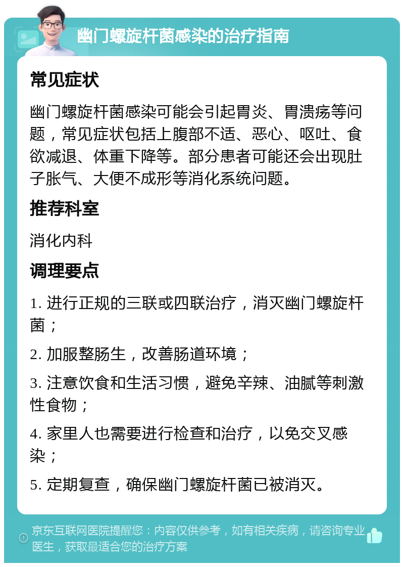 幽门螺旋杆菌感染的治疗指南 常见症状 幽门螺旋杆菌感染可能会引起胃炎、胃溃疡等问题，常见症状包括上腹部不适、恶心、呕吐、食欲减退、体重下降等。部分患者可能还会出现肚子胀气、大便不成形等消化系统问题。 推荐科室 消化内科 调理要点 1. 进行正规的三联或四联治疗，消灭幽门螺旋杆菌； 2. 加服整肠生，改善肠道环境； 3. 注意饮食和生活习惯，避免辛辣、油腻等刺激性食物； 4. 家里人也需要进行检查和治疗，以免交叉感染； 5. 定期复查，确保幽门螺旋杆菌已被消灭。