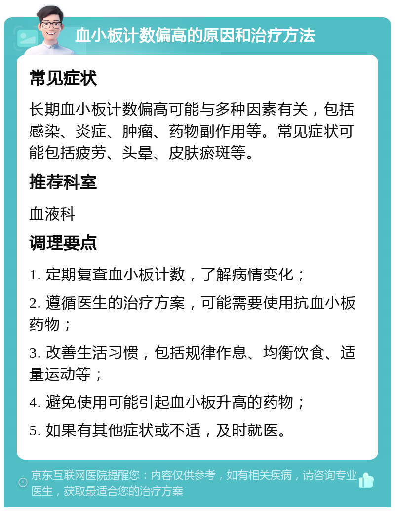 血小板计数偏高的原因和治疗方法 常见症状 长期血小板计数偏高可能与多种因素有关，包括感染、炎症、肿瘤、药物副作用等。常见症状可能包括疲劳、头晕、皮肤瘀斑等。 推荐科室 血液科 调理要点 1. 定期复查血小板计数，了解病情变化； 2. 遵循医生的治疗方案，可能需要使用抗血小板药物； 3. 改善生活习惯，包括规律作息、均衡饮食、适量运动等； 4. 避免使用可能引起血小板升高的药物； 5. 如果有其他症状或不适，及时就医。