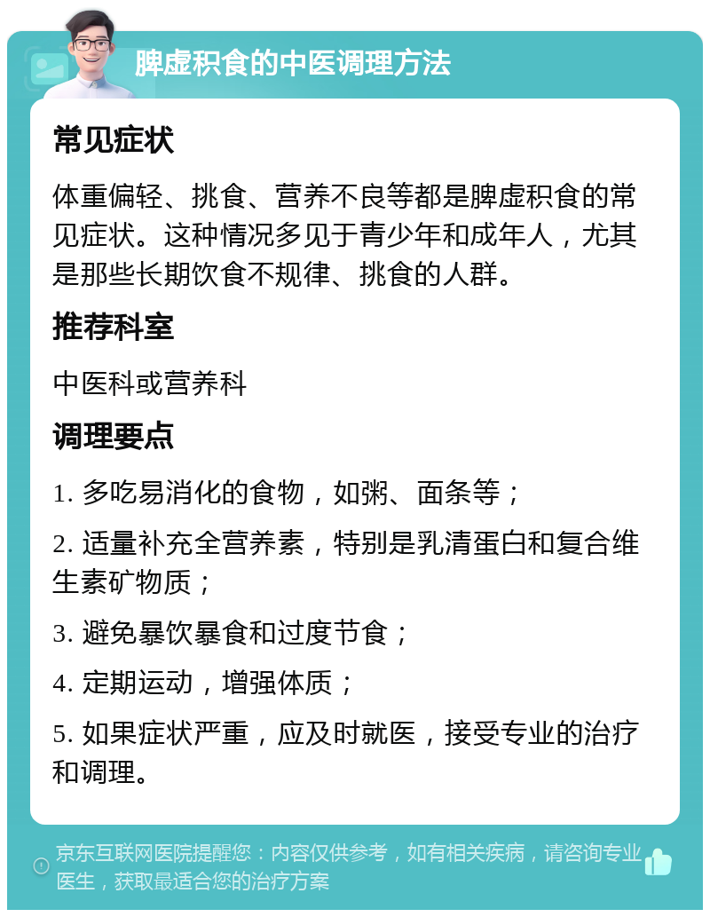 脾虚积食的中医调理方法 常见症状 体重偏轻、挑食、营养不良等都是脾虚积食的常见症状。这种情况多见于青少年和成年人，尤其是那些长期饮食不规律、挑食的人群。 推荐科室 中医科或营养科 调理要点 1. 多吃易消化的食物，如粥、面条等； 2. 适量补充全营养素，特别是乳清蛋白和复合维生素矿物质； 3. 避免暴饮暴食和过度节食； 4. 定期运动，增强体质； 5. 如果症状严重，应及时就医，接受专业的治疗和调理。