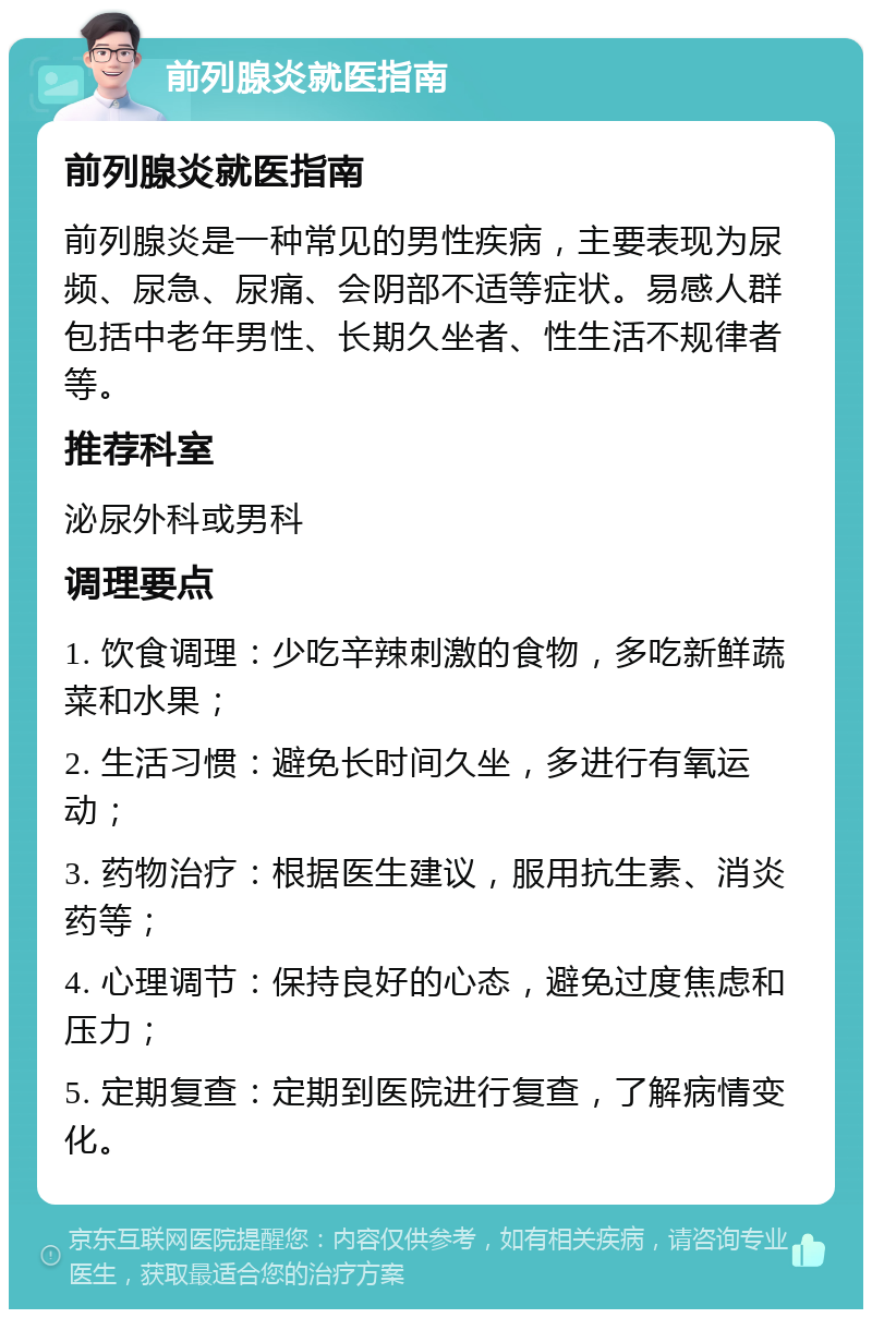 前列腺炎就医指南 前列腺炎就医指南 前列腺炎是一种常见的男性疾病，主要表现为尿频、尿急、尿痛、会阴部不适等症状。易感人群包括中老年男性、长期久坐者、性生活不规律者等。 推荐科室 泌尿外科或男科 调理要点 1. 饮食调理：少吃辛辣刺激的食物，多吃新鲜蔬菜和水果； 2. 生活习惯：避免长时间久坐，多进行有氧运动； 3. 药物治疗：根据医生建议，服用抗生素、消炎药等； 4. 心理调节：保持良好的心态，避免过度焦虑和压力； 5. 定期复查：定期到医院进行复查，了解病情变化。