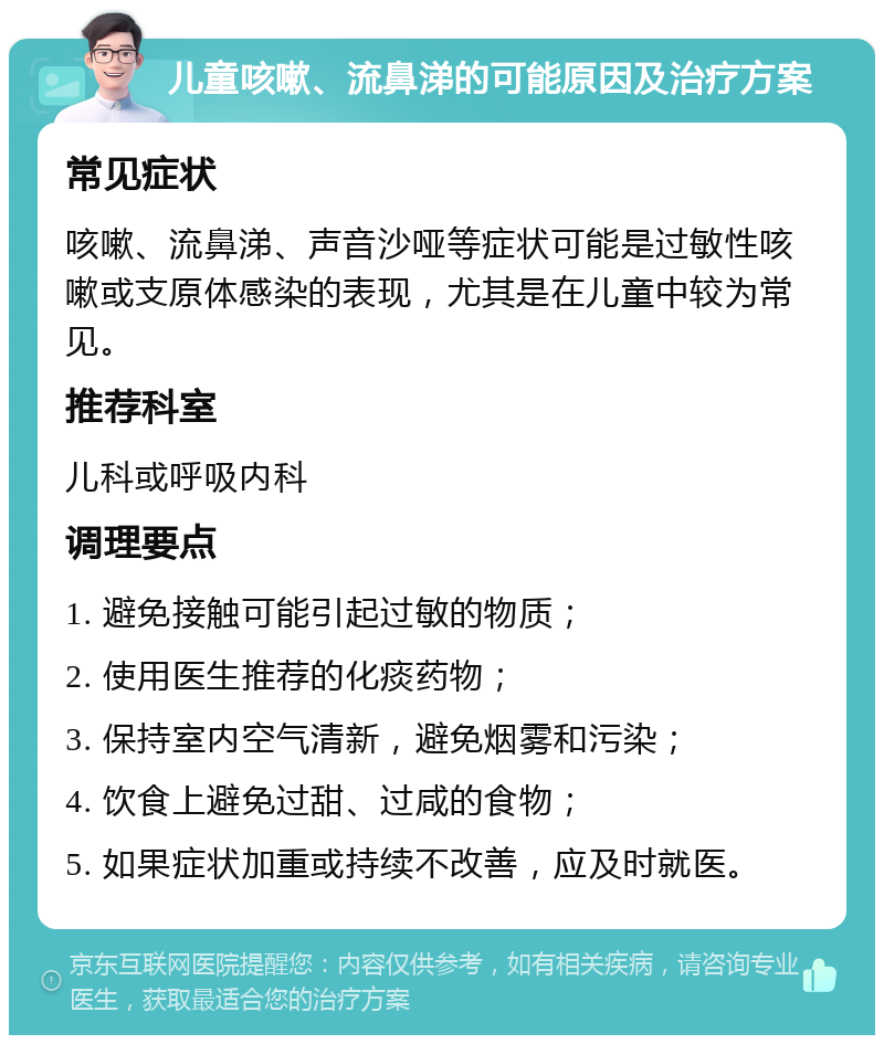 儿童咳嗽、流鼻涕的可能原因及治疗方案 常见症状 咳嗽、流鼻涕、声音沙哑等症状可能是过敏性咳嗽或支原体感染的表现，尤其是在儿童中较为常见。 推荐科室 儿科或呼吸内科 调理要点 1. 避免接触可能引起过敏的物质； 2. 使用医生推荐的化痰药物； 3. 保持室内空气清新，避免烟雾和污染； 4. 饮食上避免过甜、过咸的食物； 5. 如果症状加重或持续不改善，应及时就医。