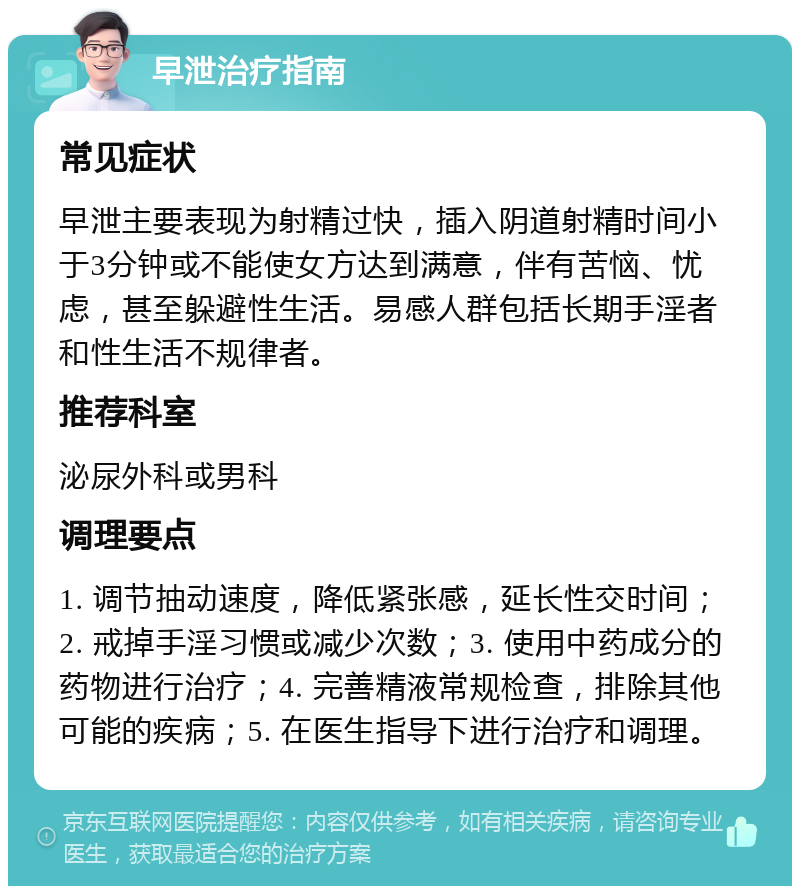 早泄治疗指南 常见症状 早泄主要表现为射精过快，插入阴道射精时间小于3分钟或不能使女方达到满意，伴有苦恼、忧虑，甚至躲避性生活。易感人群包括长期手淫者和性生活不规律者。 推荐科室 泌尿外科或男科 调理要点 1. 调节抽动速度，降低紧张感，延长性交时间；2. 戒掉手淫习惯或减少次数；3. 使用中药成分的药物进行治疗；4. 完善精液常规检查，排除其他可能的疾病；5. 在医生指导下进行治疗和调理。