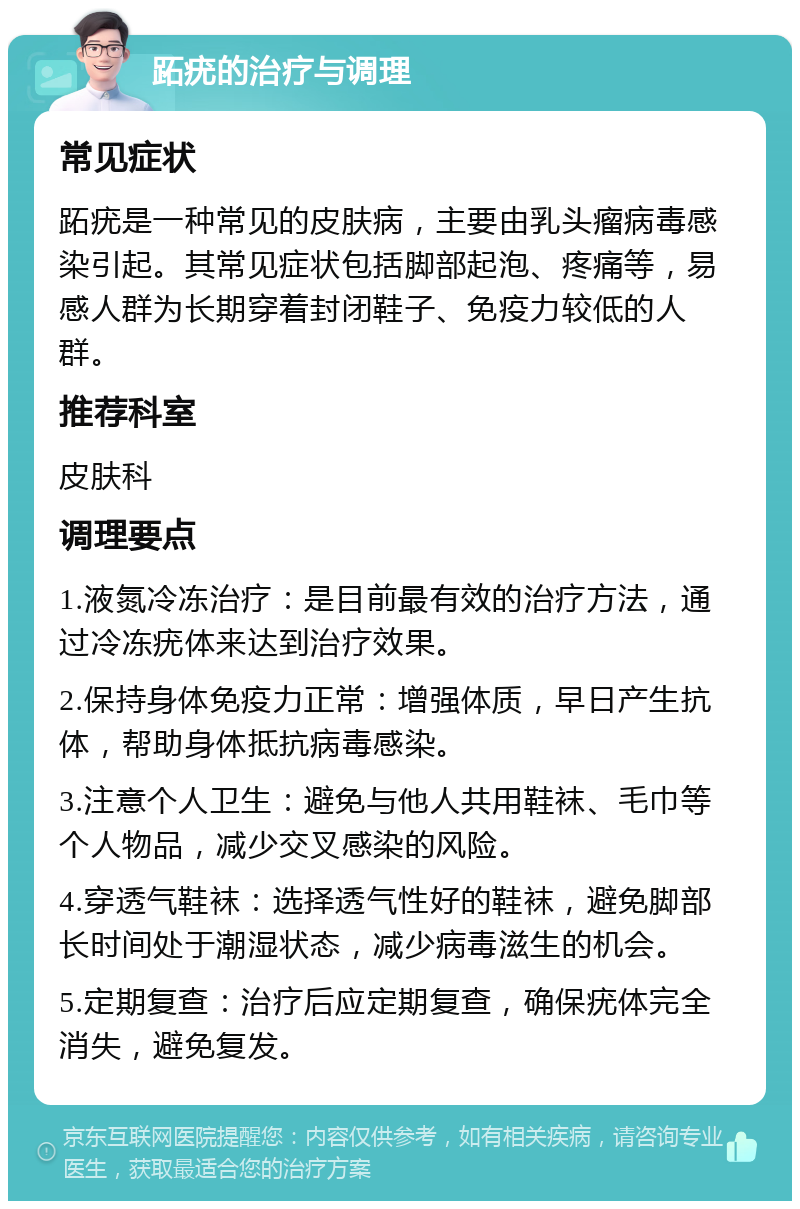 跖疣的治疗与调理 常见症状 跖疣是一种常见的皮肤病，主要由乳头瘤病毒感染引起。其常见症状包括脚部起泡、疼痛等，易感人群为长期穿着封闭鞋子、免疫力较低的人群。 推荐科室 皮肤科 调理要点 1.液氮冷冻治疗：是目前最有效的治疗方法，通过冷冻疣体来达到治疗效果。 2.保持身体免疫力正常：增强体质，早日产生抗体，帮助身体抵抗病毒感染。 3.注意个人卫生：避免与他人共用鞋袜、毛巾等个人物品，减少交叉感染的风险。 4.穿透气鞋袜：选择透气性好的鞋袜，避免脚部长时间处于潮湿状态，减少病毒滋生的机会。 5.定期复查：治疗后应定期复查，确保疣体完全消失，避免复发。