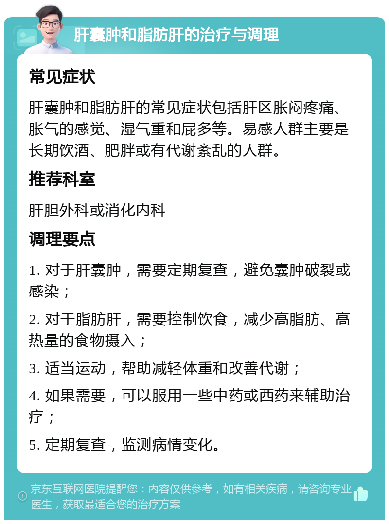 肝囊肿和脂肪肝的治疗与调理 常见症状 肝囊肿和脂肪肝的常见症状包括肝区胀闷疼痛、胀气的感觉、湿气重和屁多等。易感人群主要是长期饮酒、肥胖或有代谢紊乱的人群。 推荐科室 肝胆外科或消化内科 调理要点 1. 对于肝囊肿，需要定期复查，避免囊肿破裂或感染； 2. 对于脂肪肝，需要控制饮食，减少高脂肪、高热量的食物摄入； 3. 适当运动，帮助减轻体重和改善代谢； 4. 如果需要，可以服用一些中药或西药来辅助治疗； 5. 定期复查，监测病情变化。