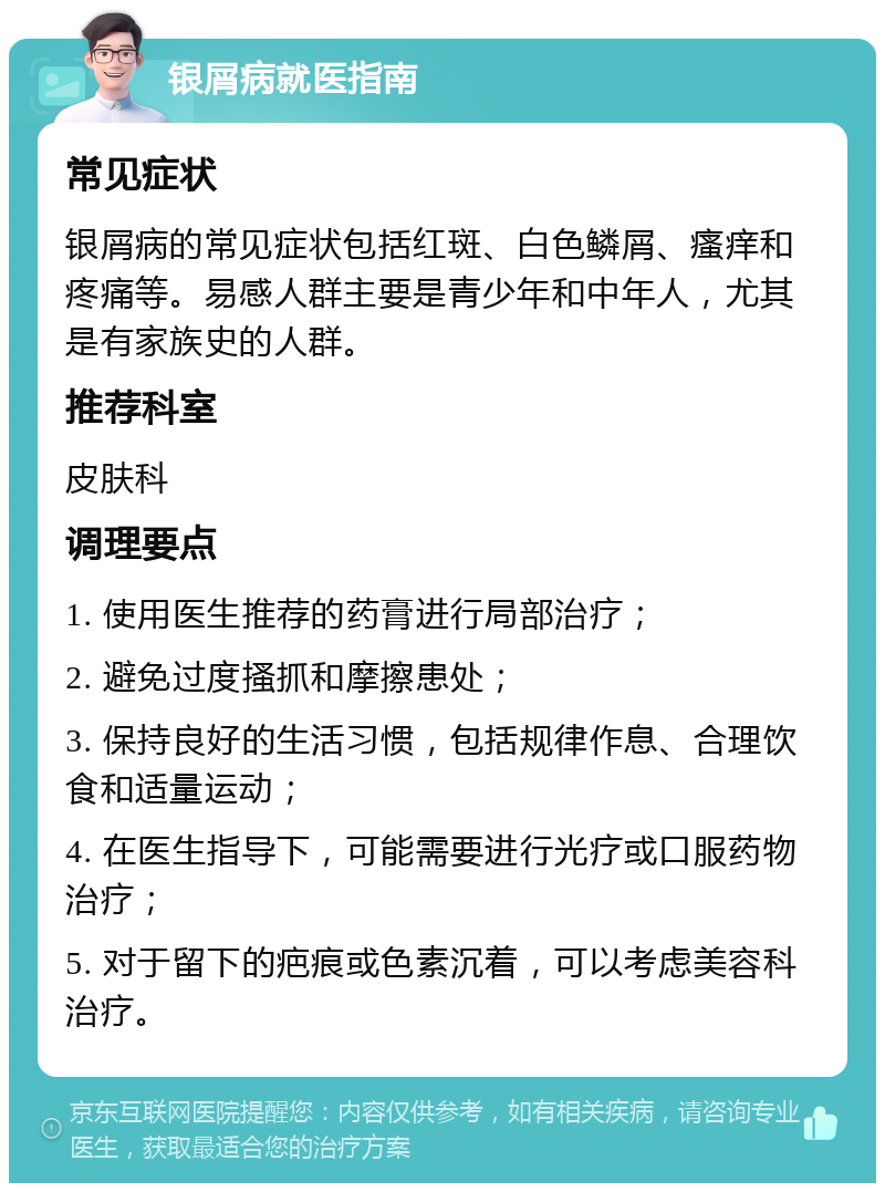 银屑病就医指南 常见症状 银屑病的常见症状包括红斑、白色鳞屑、瘙痒和疼痛等。易感人群主要是青少年和中年人，尤其是有家族史的人群。 推荐科室 皮肤科 调理要点 1. 使用医生推荐的药膏进行局部治疗； 2. 避免过度搔抓和摩擦患处； 3. 保持良好的生活习惯，包括规律作息、合理饮食和适量运动； 4. 在医生指导下，可能需要进行光疗或口服药物治疗； 5. 对于留下的疤痕或色素沉着，可以考虑美容科治疗。