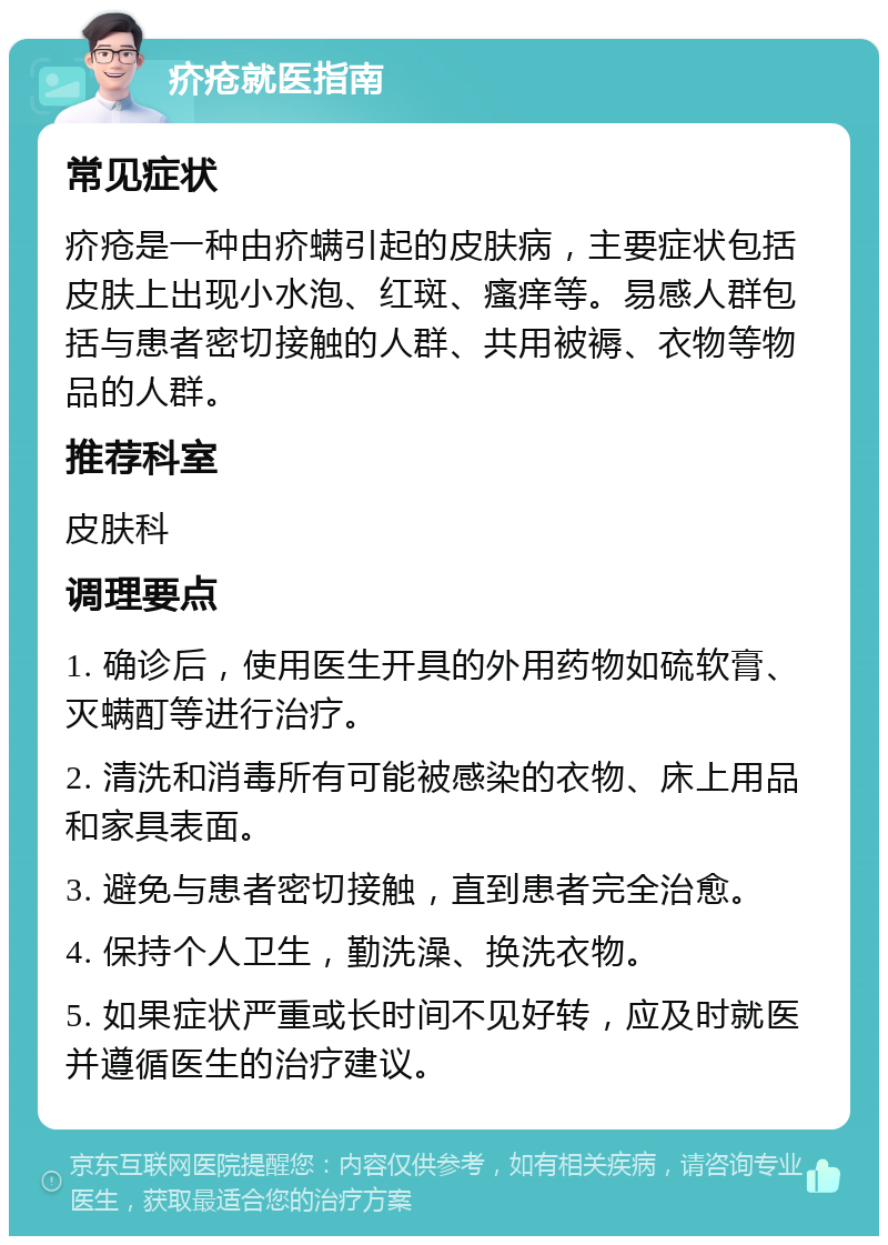 疥疮就医指南 常见症状 疥疮是一种由疥螨引起的皮肤病，主要症状包括皮肤上出现小水泡、红斑、瘙痒等。易感人群包括与患者密切接触的人群、共用被褥、衣物等物品的人群。 推荐科室 皮肤科 调理要点 1. 确诊后，使用医生开具的外用药物如硫软膏、灭螨酊等进行治疗。 2. 清洗和消毒所有可能被感染的衣物、床上用品和家具表面。 3. 避免与患者密切接触，直到患者完全治愈。 4. 保持个人卫生，勤洗澡、换洗衣物。 5. 如果症状严重或长时间不见好转，应及时就医并遵循医生的治疗建议。