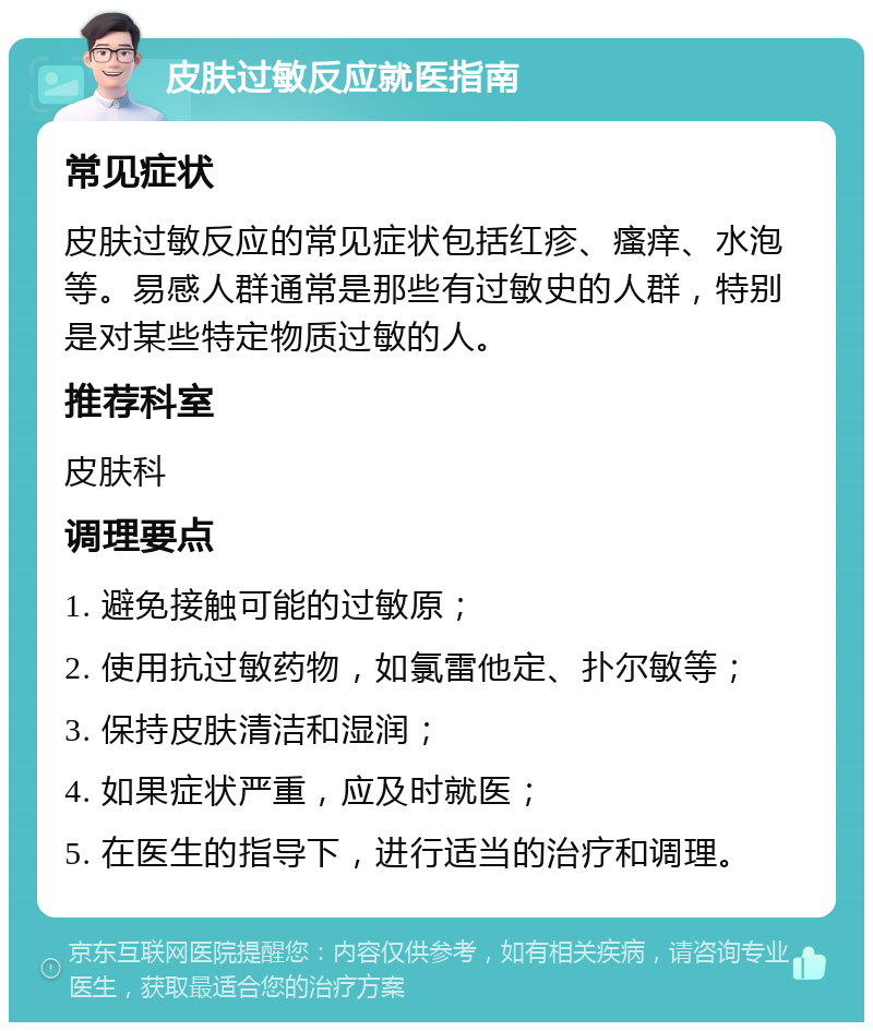 皮肤过敏反应就医指南 常见症状 皮肤过敏反应的常见症状包括红疹、瘙痒、水泡等。易感人群通常是那些有过敏史的人群，特别是对某些特定物质过敏的人。 推荐科室 皮肤科 调理要点 1. 避免接触可能的过敏原； 2. 使用抗过敏药物，如氯雷他定、扑尔敏等； 3. 保持皮肤清洁和湿润； 4. 如果症状严重，应及时就医； 5. 在医生的指导下，进行适当的治疗和调理。