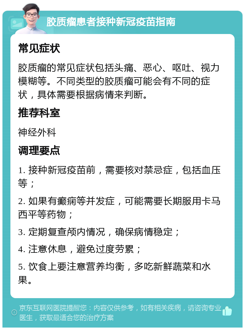 胶质瘤患者接种新冠疫苗指南 常见症状 胶质瘤的常见症状包括头痛、恶心、呕吐、视力模糊等。不同类型的胶质瘤可能会有不同的症状，具体需要根据病情来判断。 推荐科室 神经外科 调理要点 1. 接种新冠疫苗前，需要核对禁忌症，包括血压等； 2. 如果有癫痫等并发症，可能需要长期服用卡马西平等药物； 3. 定期复查颅内情况，确保病情稳定； 4. 注意休息，避免过度劳累； 5. 饮食上要注意营养均衡，多吃新鲜蔬菜和水果。