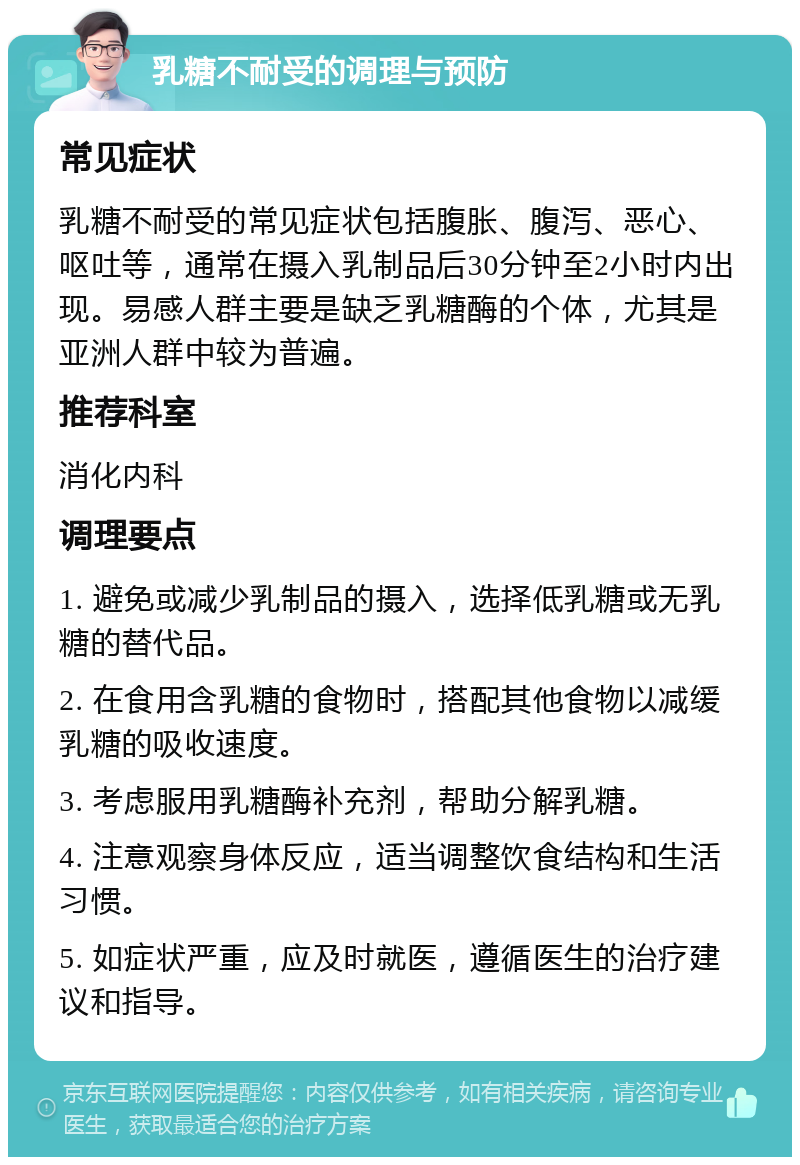 乳糖不耐受的调理与预防 常见症状 乳糖不耐受的常见症状包括腹胀、腹泻、恶心、呕吐等，通常在摄入乳制品后30分钟至2小时内出现。易感人群主要是缺乏乳糖酶的个体，尤其是亚洲人群中较为普遍。 推荐科室 消化内科 调理要点 1. 避免或减少乳制品的摄入，选择低乳糖或无乳糖的替代品。 2. 在食用含乳糖的食物时，搭配其他食物以减缓乳糖的吸收速度。 3. 考虑服用乳糖酶补充剂，帮助分解乳糖。 4. 注意观察身体反应，适当调整饮食结构和生活习惯。 5. 如症状严重，应及时就医，遵循医生的治疗建议和指导。