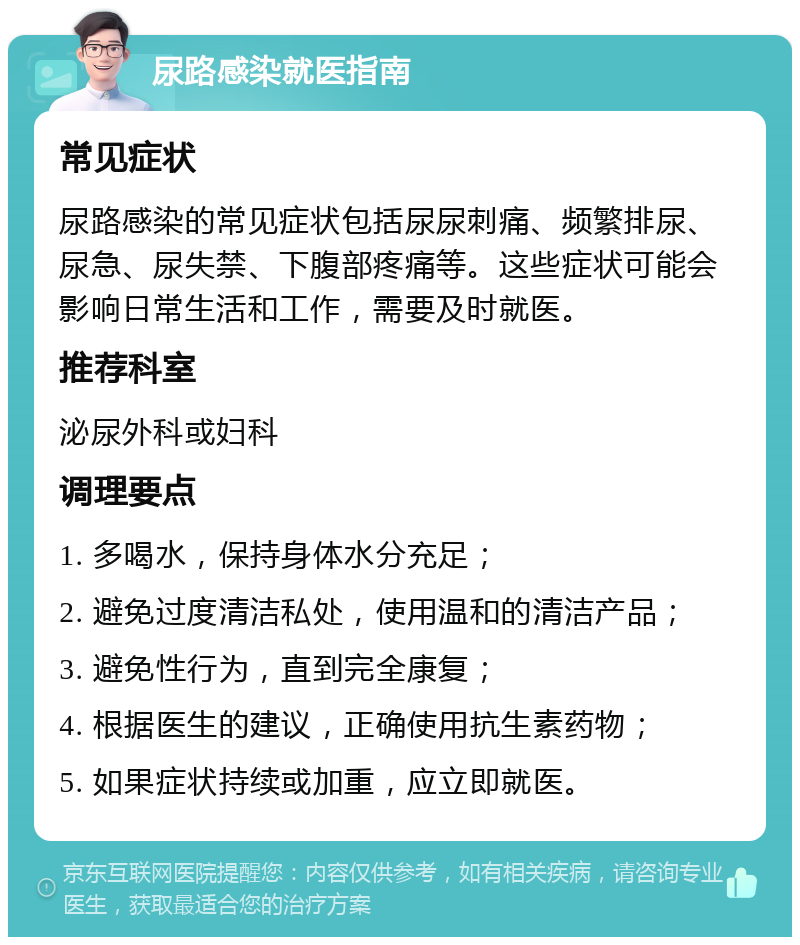 尿路感染就医指南 常见症状 尿路感染的常见症状包括尿尿刺痛、频繁排尿、尿急、尿失禁、下腹部疼痛等。这些症状可能会影响日常生活和工作，需要及时就医。 推荐科室 泌尿外科或妇科 调理要点 1. 多喝水，保持身体水分充足； 2. 避免过度清洁私处，使用温和的清洁产品； 3. 避免性行为，直到完全康复； 4. 根据医生的建议，正确使用抗生素药物； 5. 如果症状持续或加重，应立即就医。