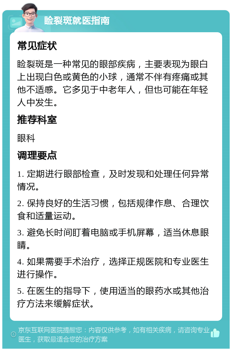 睑裂斑就医指南 常见症状 睑裂斑是一种常见的眼部疾病，主要表现为眼白上出现白色或黄色的小球，通常不伴有疼痛或其他不适感。它多见于中老年人，但也可能在年轻人中发生。 推荐科室 眼科 调理要点 1. 定期进行眼部检查，及时发现和处理任何异常情况。 2. 保持良好的生活习惯，包括规律作息、合理饮食和适量运动。 3. 避免长时间盯着电脑或手机屏幕，适当休息眼睛。 4. 如果需要手术治疗，选择正规医院和专业医生进行操作。 5. 在医生的指导下，使用适当的眼药水或其他治疗方法来缓解症状。