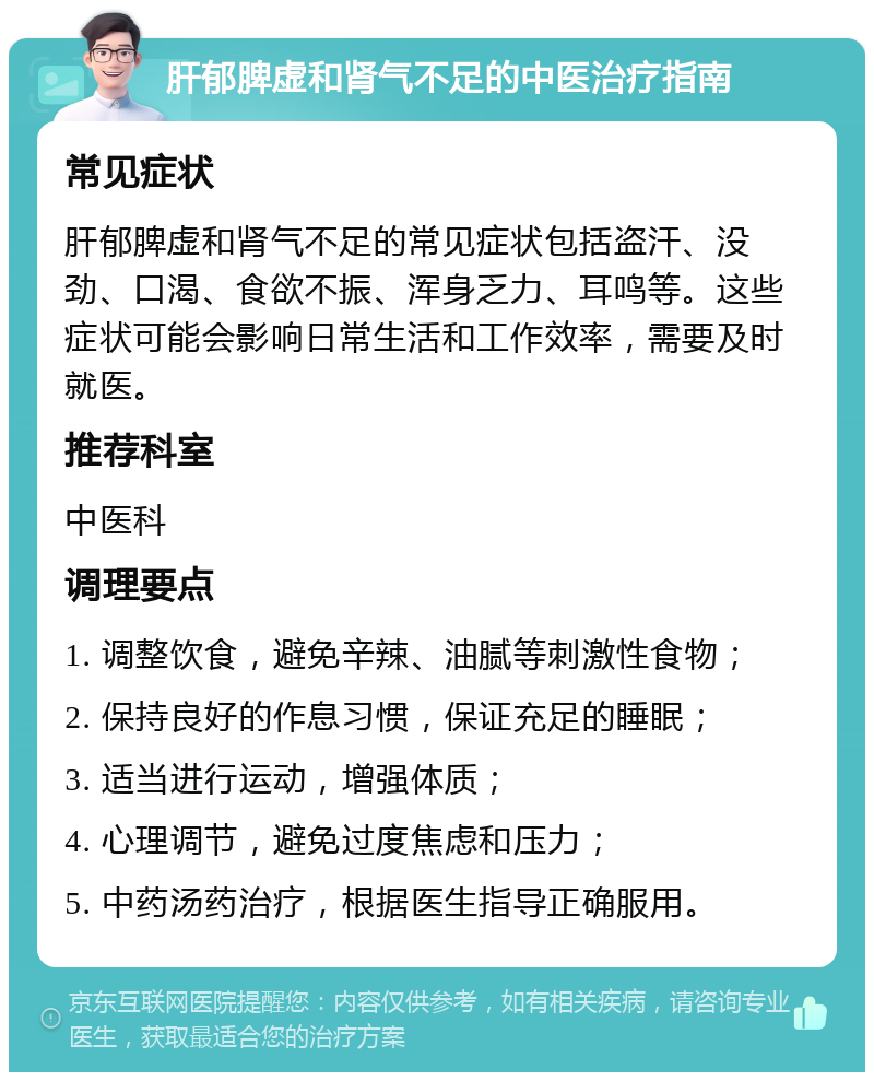 肝郁脾虚和肾气不足的中医治疗指南 常见症状 肝郁脾虚和肾气不足的常见症状包括盗汗、没劲、口渴、食欲不振、浑身乏力、耳鸣等。这些症状可能会影响日常生活和工作效率，需要及时就医。 推荐科室 中医科 调理要点 1. 调整饮食，避免辛辣、油腻等刺激性食物； 2. 保持良好的作息习惯，保证充足的睡眠； 3. 适当进行运动，增强体质； 4. 心理调节，避免过度焦虑和压力； 5. 中药汤药治疗，根据医生指导正确服用。