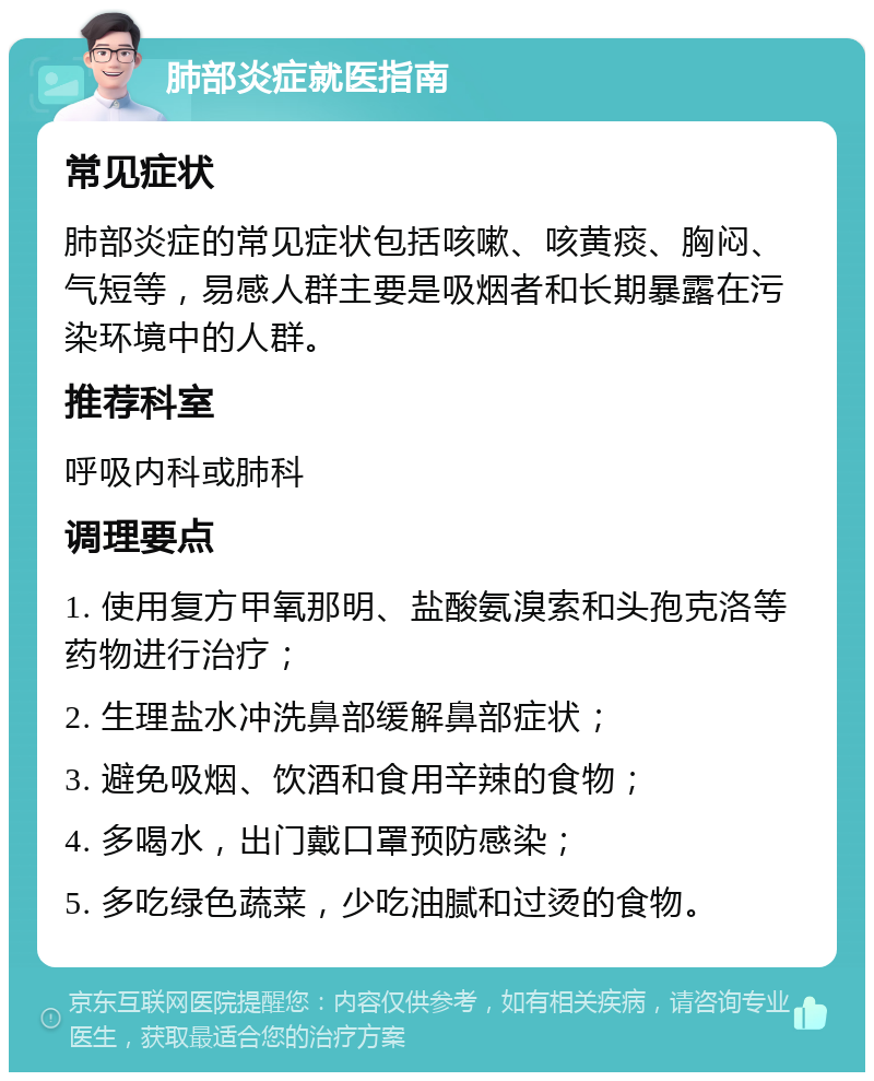 肺部炎症就医指南 常见症状 肺部炎症的常见症状包括咳嗽、咳黄痰、胸闷、气短等，易感人群主要是吸烟者和长期暴露在污染环境中的人群。 推荐科室 呼吸内科或肺科 调理要点 1. 使用复方甲氧那明、盐酸氨溴索和头孢克洛等药物进行治疗； 2. 生理盐水冲洗鼻部缓解鼻部症状； 3. 避免吸烟、饮酒和食用辛辣的食物； 4. 多喝水，出门戴口罩预防感染； 5. 多吃绿色蔬菜，少吃油腻和过烫的食物。