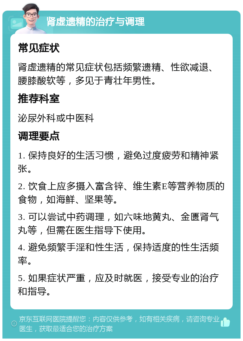 肾虚遗精的治疗与调理 常见症状 肾虚遗精的常见症状包括频繁遗精、性欲减退、腰膝酸软等，多见于青壮年男性。 推荐科室 泌尿外科或中医科 调理要点 1. 保持良好的生活习惯，避免过度疲劳和精神紧张。 2. 饮食上应多摄入富含锌、维生素E等营养物质的食物，如海鲜、坚果等。 3. 可以尝试中药调理，如六味地黄丸、金匮肾气丸等，但需在医生指导下使用。 4. 避免频繁手淫和性生活，保持适度的性生活频率。 5. 如果症状严重，应及时就医，接受专业的治疗和指导。