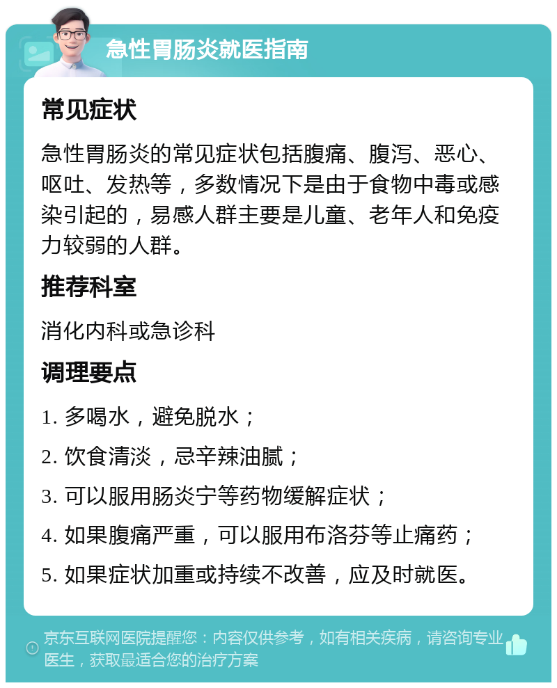 急性胃肠炎就医指南 常见症状 急性胃肠炎的常见症状包括腹痛、腹泻、恶心、呕吐、发热等，多数情况下是由于食物中毒或感染引起的，易感人群主要是儿童、老年人和免疫力较弱的人群。 推荐科室 消化内科或急诊科 调理要点 1. 多喝水，避免脱水； 2. 饮食清淡，忌辛辣油腻； 3. 可以服用肠炎宁等药物缓解症状； 4. 如果腹痛严重，可以服用布洛芬等止痛药； 5. 如果症状加重或持续不改善，应及时就医。