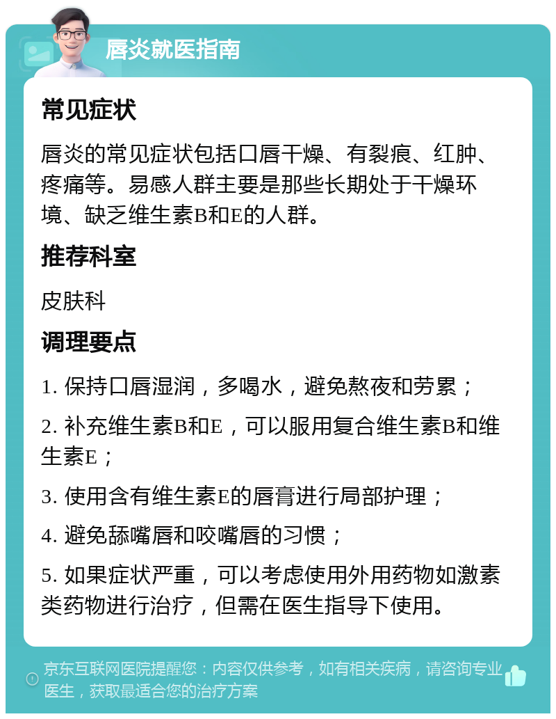 唇炎就医指南 常见症状 唇炎的常见症状包括口唇干燥、有裂痕、红肿、疼痛等。易感人群主要是那些长期处于干燥环境、缺乏维生素B和E的人群。 推荐科室 皮肤科 调理要点 1. 保持口唇湿润，多喝水，避免熬夜和劳累； 2. 补充维生素B和E，可以服用复合维生素B和维生素E； 3. 使用含有维生素E的唇膏进行局部护理； 4. 避免舔嘴唇和咬嘴唇的习惯； 5. 如果症状严重，可以考虑使用外用药物如激素类药物进行治疗，但需在医生指导下使用。