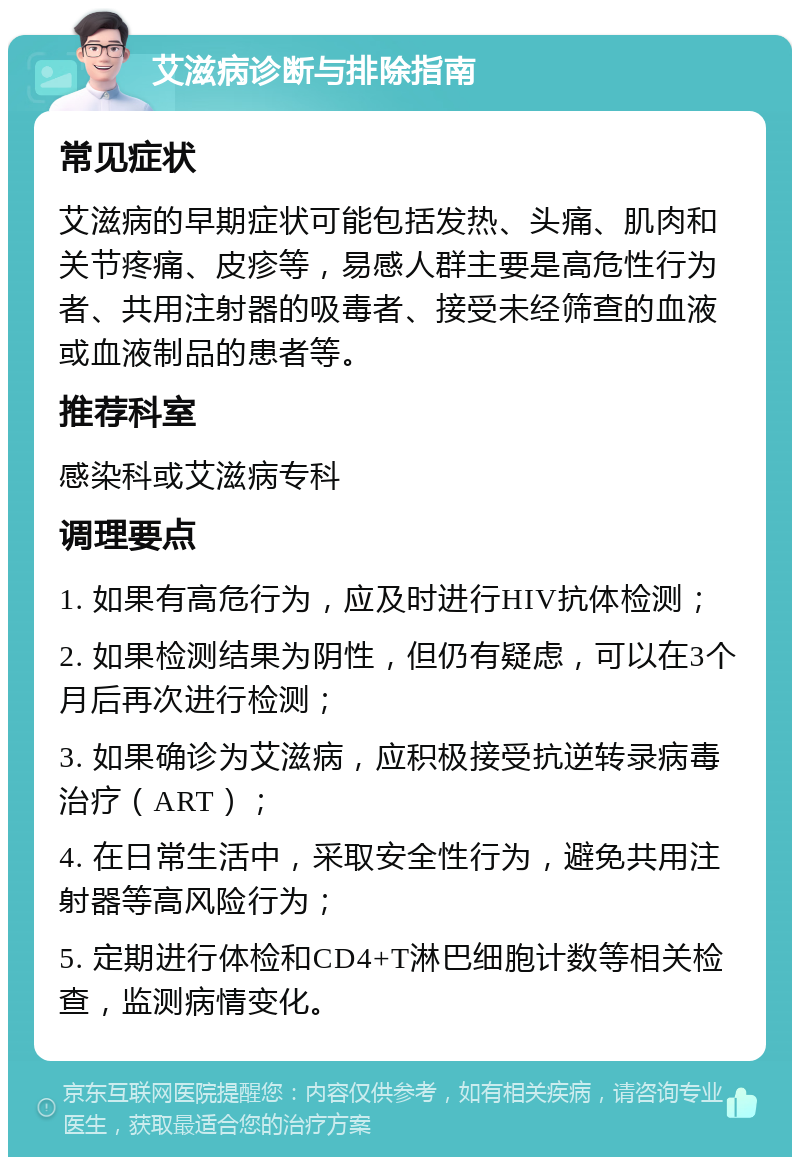 艾滋病诊断与排除指南 常见症状 艾滋病的早期症状可能包括发热、头痛、肌肉和关节疼痛、皮疹等，易感人群主要是高危性行为者、共用注射器的吸毒者、接受未经筛查的血液或血液制品的患者等。 推荐科室 感染科或艾滋病专科 调理要点 1. 如果有高危行为，应及时进行HIV抗体检测； 2. 如果检测结果为阴性，但仍有疑虑，可以在3个月后再次进行检测； 3. 如果确诊为艾滋病，应积极接受抗逆转录病毒治疗（ART）； 4. 在日常生活中，采取安全性行为，避免共用注射器等高风险行为； 5. 定期进行体检和CD4+T淋巴细胞计数等相关检查，监测病情变化。