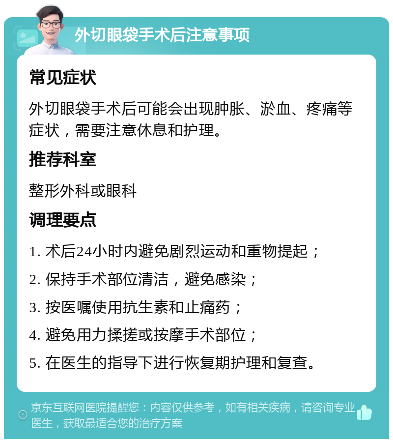 外切眼袋手术后注意事项 常见症状 外切眼袋手术后可能会出现肿胀、淤血、疼痛等症状，需要注意休息和护理。 推荐科室 整形外科或眼科 调理要点 1. 术后24小时内避免剧烈运动和重物提起； 2. 保持手术部位清洁，避免感染； 3. 按医嘱使用抗生素和止痛药； 4. 避免用力揉搓或按摩手术部位； 5. 在医生的指导下进行恢复期护理和复查。