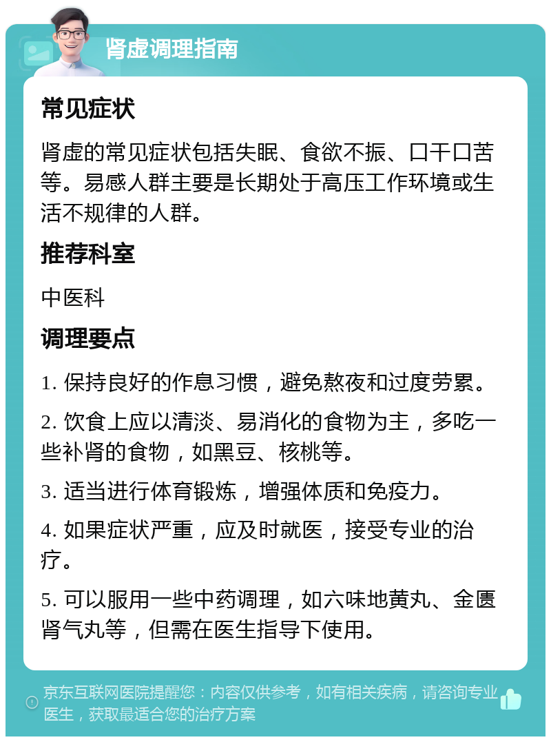 肾虚调理指南 常见症状 肾虚的常见症状包括失眠、食欲不振、口干口苦等。易感人群主要是长期处于高压工作环境或生活不规律的人群。 推荐科室 中医科 调理要点 1. 保持良好的作息习惯，避免熬夜和过度劳累。 2. 饮食上应以清淡、易消化的食物为主，多吃一些补肾的食物，如黑豆、核桃等。 3. 适当进行体育锻炼，增强体质和免疫力。 4. 如果症状严重，应及时就医，接受专业的治疗。 5. 可以服用一些中药调理，如六味地黄丸、金匮肾气丸等，但需在医生指导下使用。