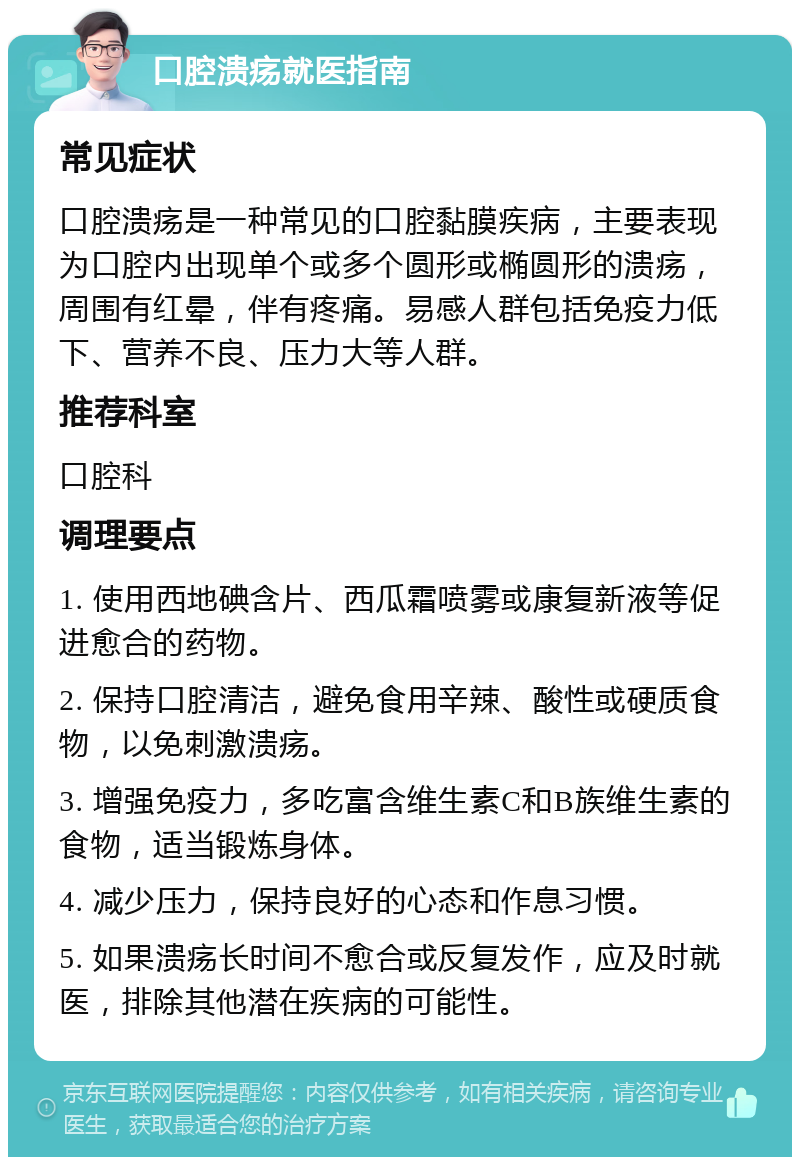 口腔溃疡就医指南 常见症状 口腔溃疡是一种常见的口腔黏膜疾病，主要表现为口腔内出现单个或多个圆形或椭圆形的溃疡，周围有红晕，伴有疼痛。易感人群包括免疫力低下、营养不良、压力大等人群。 推荐科室 口腔科 调理要点 1. 使用西地碘含片、西瓜霜喷雾或康复新液等促进愈合的药物。 2. 保持口腔清洁，避免食用辛辣、酸性或硬质食物，以免刺激溃疡。 3. 增强免疫力，多吃富含维生素C和B族维生素的食物，适当锻炼身体。 4. 减少压力，保持良好的心态和作息习惯。 5. 如果溃疡长时间不愈合或反复发作，应及时就医，排除其他潜在疾病的可能性。