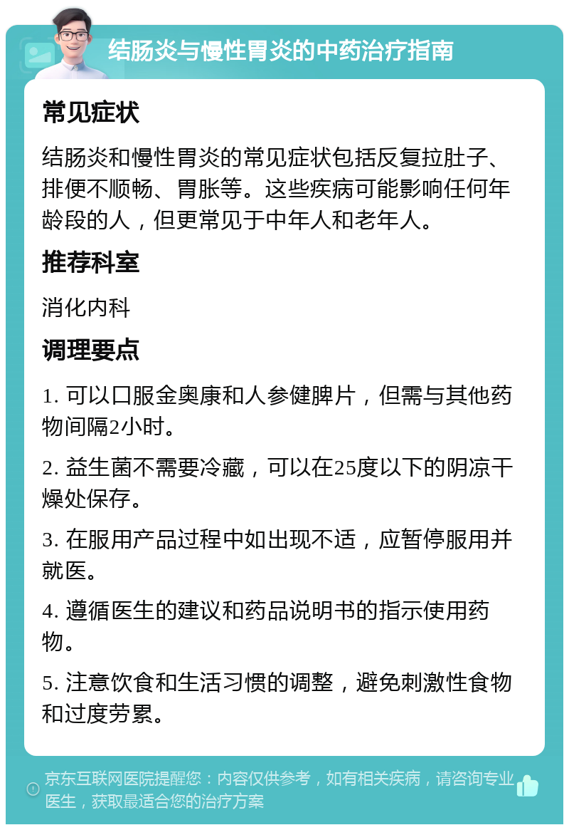 结肠炎与慢性胃炎的中药治疗指南 常见症状 结肠炎和慢性胃炎的常见症状包括反复拉肚子、排便不顺畅、胃胀等。这些疾病可能影响任何年龄段的人，但更常见于中年人和老年人。 推荐科室 消化内科 调理要点 1. 可以口服金奥康和人参健脾片，但需与其他药物间隔2小时。 2. 益生菌不需要冷藏，可以在25度以下的阴凉干燥处保存。 3. 在服用产品过程中如出现不适，应暂停服用并就医。 4. 遵循医生的建议和药品说明书的指示使用药物。 5. 注意饮食和生活习惯的调整，避免刺激性食物和过度劳累。