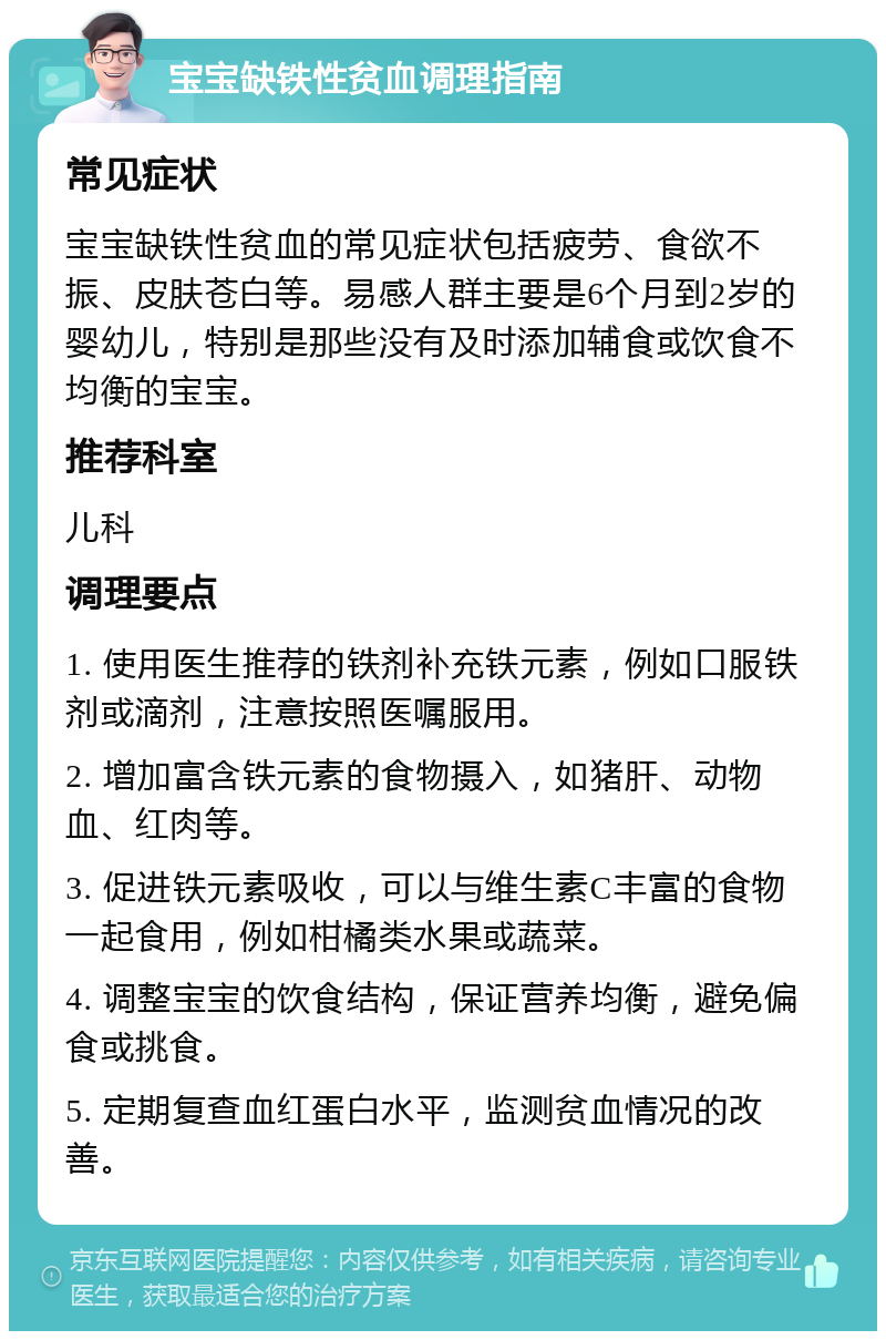 宝宝缺铁性贫血调理指南 常见症状 宝宝缺铁性贫血的常见症状包括疲劳、食欲不振、皮肤苍白等。易感人群主要是6个月到2岁的婴幼儿，特别是那些没有及时添加辅食或饮食不均衡的宝宝。 推荐科室 儿科 调理要点 1. 使用医生推荐的铁剂补充铁元素，例如口服铁剂或滴剂，注意按照医嘱服用。 2. 增加富含铁元素的食物摄入，如猪肝、动物血、红肉等。 3. 促进铁元素吸收，可以与维生素C丰富的食物一起食用，例如柑橘类水果或蔬菜。 4. 调整宝宝的饮食结构，保证营养均衡，避免偏食或挑食。 5. 定期复查血红蛋白水平，监测贫血情况的改善。