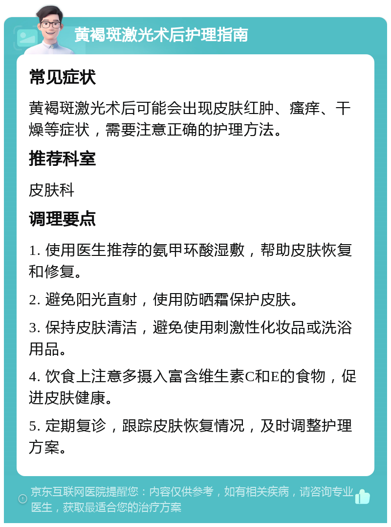 黄褐斑激光术后护理指南 常见症状 黄褐斑激光术后可能会出现皮肤红肿、瘙痒、干燥等症状，需要注意正确的护理方法。 推荐科室 皮肤科 调理要点 1. 使用医生推荐的氨甲环酸湿敷，帮助皮肤恢复和修复。 2. 避免阳光直射，使用防晒霜保护皮肤。 3. 保持皮肤清洁，避免使用刺激性化妆品或洗浴用品。 4. 饮食上注意多摄入富含维生素C和E的食物，促进皮肤健康。 5. 定期复诊，跟踪皮肤恢复情况，及时调整护理方案。