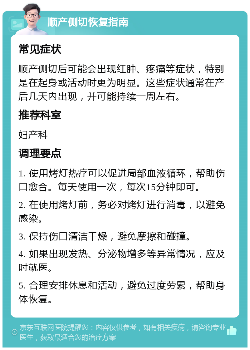 顺产侧切恢复指南 常见症状 顺产侧切后可能会出现红肿、疼痛等症状，特别是在起身或活动时更为明显。这些症状通常在产后几天内出现，并可能持续一周左右。 推荐科室 妇产科 调理要点 1. 使用烤灯热疗可以促进局部血液循环，帮助伤口愈合。每天使用一次，每次15分钟即可。 2. 在使用烤灯前，务必对烤灯进行消毒，以避免感染。 3. 保持伤口清洁干燥，避免摩擦和碰撞。 4. 如果出现发热、分泌物增多等异常情况，应及时就医。 5. 合理安排休息和活动，避免过度劳累，帮助身体恢复。